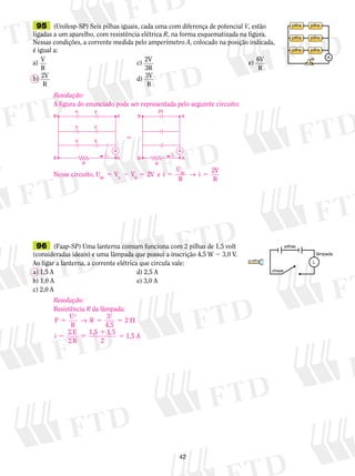 Resolução: 
A figura do enunciado pode ser representada pelo seguinte circuito: 
V 2V 
B B 
A A 
A A 
5 2 5 2 5 AB → 5 2 
42 
95 (Unifesp-SP) Seis pilhas i­guais, 
ca­da 
uma com diferença de potencial V, estão 
ligadas a um aparelho, com resistência elétrica R, na forma esque­matizada 
na figura. 
Nessas condições, a corrente medida pelo amperímetro A, colocado na posição indicada, 
é igual a: 
a) V 
c) 2V 
e) 6V 
R 
3R 
R 
b) 2V 
R 
d) 3V 
R 
pilha pilha 
pilha pilha 
pilha pilha 
R A 
V 
Nesse circuito, U V V V e i 
96 (Faap-SP) Uma lanterna comum funciona com 2 pilhas de 1,5 volt 
(consideradas ideais) e uma lâmpada que possui a inscrição 4,5 W 2 3,0 V. 
Ao ligar a lanterna, a corrente elétrica que circula vale: 
a) 1,5 A d) 2,5 A 
b) 1,0 A e) 3,0 A 
c) 2,0 A 
L 
pilhas 
lâmpada 
chave 
Resolução: 
Resistência R da lâmpada: 
P U 
2 32 2 
5 R 5 5  
R 
 1,5 1,5 A 
 
5 5 
1 
5 
1 5 
2 
→ 
4,5 
i E 
R 
, 
U 
R 
i V 
AB A B R 
V 
V 
i 
V 
V 
⇔ 
A 
B A 
R R 
B 
i 
 