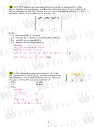 B r r r A 
E E E 
10 11,25 eq 5 1 5 Ω 
43 
Ch 
L 
97 (UMC-SP) O diagrama representa, es­que­ma­ti­ca­men­te, 
o circuito de uma lanterna: três pilhas 
idênticas ligadas em série, uma lâmpada e uma chave in­terruptora. 
Com a chave Ch aberta, a diferença de 
potencial entre os pontos A e B é 4,5 V. Quando se fecha a chave Ch, a lâmpada, de resistência RL 5 10 , 
acende-se e a diferença de potencial entre A e B passa para 4,0 V. 
Re­solva: 
a) Qual a força eletromotriz de cada pilha? 
b) Qual é a corrente que se estabelece no circuito quando se fecha Ch? 
c) Qual é a resistência interna de cada pilha? 
d) Qual é a resistência equivalente do circuito? 
98 (UFRGS-RS) O circuito esquematiza três pilhas de 1,5 V cada 
uma, ligadas em série às lâmpadas L1 e L2. A resistência elétrica de cada 
uma das lâmpadas é de 15 . Desprezando-se a resistência interna das 
pilhas, qual a corrente elétrica que passa na lâmpada L1? 
a) 0,05 A d) 0,30 A 
b) 0,10 A e) 0,45 A 
c) 0,15 A 
pilhas 
L1 L2 
Resolução: 
a) Eeq 5 nE → 4,5 5 nE → E 5 1,5 V 
b) U 5 Ri → 4 5 10i → i 5 0,4 A 
c) U 5 Eeq 2 reqi → U 5 3 E 2 3ri → 4 5 3 ? 1,5 2 3r ? 0,4 → r 5 
5 Ω 
12 
d) Req 5 3r 1 R → R 3 5 
12 
Resolução: 
1,5 V 1,5 V 1,5 V 4,5 V 
i  
R R 2 R 
U 5 2Ri → 4,5 5 2i → i 5 0,15 A 
 