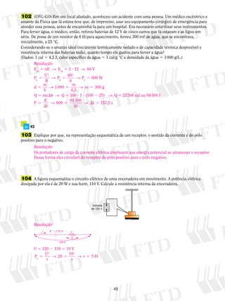 102 (UFG-GO) Em um local afastado, aconteceu um acidente com uma pessoa. Um médico excêntrico e 
amante da Física que lá estava teve que, de improviso, usar seu equipamento cirúrgico de emergência para 
atender essa pessoa, antes de encaminhá-la para um hospital. Era necessário esterilizar seus instrumentos. 
Para ferver água, o médico, então, retirou baterias de 12 V de cinco carros que lá estavam e as ligou em 
série. De posse de um resistor de 6  para aquecimento, ferveu 300 m, de água, que se encontrava, 
inicialmente, a 25 °C. 
Considerando-se o arranjo ideal (recipiente termicamente isolado e de capacidade térmica desprezível e 
resistência interna das baterias nula), quanto tempo ele gastou para ferver a água? 
(Dados: 1 cal 5 4,2 J, calor específico da água 5 1 cal/g °C e densidade da água 5 1 000 g/L.) 
45 
Resolução: 
Eeq 5 nE → Eeq 5 5 ? 12 → 60 V 
P U 
→ → 
→ → 
P 600 
W 
d m g 
→ →  5 157,5 s 
5 t 
p. 43 
103 Explique por que, na representação es­que­má­ti­ca 
de um receptor, o sentido da corrente é do pólo 
positivo para o negativo. 
104 A figura esque­ma­tiza 
o circuito elétrico de uma en­ceradeira 
em movimento. A potência elé­trica 
dissipada por ela é de 20 W e sua fcem, 110 V. Calcule a resistência interna da en­ce­ra­deira. 
tomada 
de 120 V 
R 
P 60 
6 
d m 
V 
1 000 m 
0,3 
d 
2 
d 
2 
5 5 5 
5 5 5 
300 
Q 5 mcu → Q 5 300 ? 1 ? (100 2 25) → Q 5 22 500 cal ou 94 500 J 
P E 
t 
600 94 500 
t 
 
5 
 
Resolução: 
Os portadores de carga da corrente elétrica diminuem sua energia potencial ao atravessar o receptor. 
Dessa forma eles circulam do receptor do pólo positivo para o pólo negativo. 
Resolução: 
E  110 V 
i r 
U 
120 V 
U 5 120 2 110 5 10 V 
P U 
5 → 5 → r 5 5  
r 
20 10 
2 2 
d r 
 