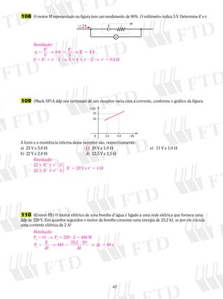 108 O motor M representado na figura tem um rendimento de 80%. O voltímetro indica 5 V. Determine E e r. 
E 4 V 
U 5 E9 1 r9 ? 1 → 5 5 4 1 r9 ? 2 → r9 5 0,5  
22 
0 2,0 5,0 i (A) 
47 
E 
M 
i  2 A r 
V 
Resolução: 
η 5 → → 
E 
U 
9 
0,8 E 
5 
9 
9 5 
5 
109 (Mack-SP) A ddp nos terminais de um receptor varia com a corrente, conforme o gráfico da figura. 
U (V) 
25 
A fcem e a resistência interna desse receptor são, respectivamente: 
a) 25 V e 5,0  c) 20 V e 1,0  e) 11 V e 1,0  
b) 22 V e 2,0  d) 12,5 V e 2,5  
Resolução: 
22 5 E9 1 r9 ? 2 
123 
E9 5 20 V e r9 5 1  25 5 E9 1 r9 ? 5 
110 (Covest-PE) O motor elétrico de uma bomba-d9água é ligado a uma rede elétrica que fornece uma 
ddp de 220 V. Em quantos segundos o motor da bomba consome uma energia de 35,2 kJ, se por ele circula 
uma corrente elétrica de 2 A? 
Resolução: 
Pt 5 Ui → Pt 5 220 ? 2 5 440 W 
P E 
t t 
t 
440 35,2 10 
t 
3 
5 
 
5 
? 
 
→ →  5 80 s 
 
