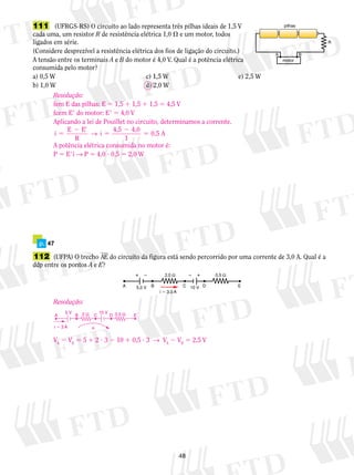 Resolução: 
fem E das pilhas: E 5 1,5 1 1,5 1 1,5 5 4,5 V 
fcem E9 do motor: E9 5 4,0 V 
Aplicando a lei de Pouillet no circuito, determinamos a corrente. 
i E E 
→ i 5 4,5 4,0 0,5 A 
112 (UFPA) O trecho AE do circuito da figura está sendo percorrido por uma corrente de 3,0 A. Qual é a 
ddp entre os pontos A e E? 
  2,0 Ω   0,5 Ω 
A 5,0 V B C 10 V D E 
48 
A B 
R 
pilhas 
motor 
111 (UFRGS-RS) O circuito ao lado representa três pilhas ideais de 1,5 V 
cada uma, um resistor R de resistência elétrica 1,0  e um motor, todos 
ligados em série. 
(Considere desprezível a resistência elétrica dos fios de ligação do circuito.) 
A tensão entre os terminais A e B do motor é 4,0 V. Qual é a potência elétrica 
consumida pelo motor? 
a) 0,5 W c) 1,5 W e) 2,5 W 
b) 1,0 W d) 2,0 W 
p. 47 
i  3,0 A 
R 
5 
2 9 
5 
2 
1 
A potência elétrica consumida no motor é: 
P 5 E9i → P 5 4,0 ? 0,5 5 2,0 W 
Resolução: 
5 V 10 V 
2 Ω 0,5 Ω 
A B C D E 
i  3 A 
α 
VA 2 VE 5 5 1 2 ? 3 2 10 1 0,5 ? 3 → VA 2 VE 5 2,5 V 
 
