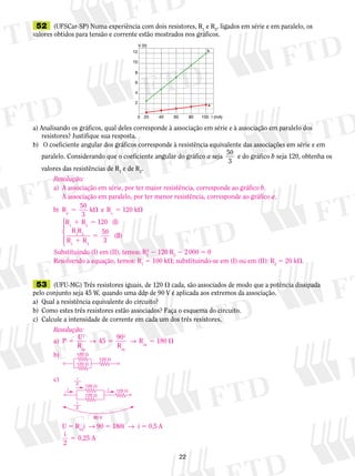 52 (UFSCar-SP) Numa experiência com dois resistores, R1 e R2, ligados em série e em paralelo, os 
valores obtidos para tensão e corrente estão mostrados nos gráficos. 
V (V) 
12 b 
0 20 40 60 80 100 I (mA) 
10 
8 
6 
4 
2 
a) Analisando os gráficos, qual deles corresponde à associação em série e à associação em paralelo dos 
Resolução: 
a) A associação em série, por ter maior resistência, corresponde ao gráfico b. 
A associação em paralelo, por ter menor resistência, corresponde ao gráfico a. 
2 2 120 R2 2 2 000 5 0 
Resolvendo a equação, temos: R1 5 100 k; substituindo-se em (I) ou em (II): R2 5 20 k. 
2 
resistores? Justifique sua resposta. 
b) O coeficiente angular dos gráficos corresponde à resistência equivalente das associações em série e em 
paralelo. Considerando que o coeficiente angular do gráfico a seja 50 
3 
e do gráfico b seja 120, obtenha os 
valores das resistências de R1 e de R2. 
a 
50 
3 
b R k 
p ) 
e R 120 k s 
5  5  
1 5 
 
R R I 
R R 
R R 
( ) 
1 2 
1 2 
1 
120 
50 
5 
1 2 
3 
(II) 
  
  
Substituindo (I) em (II), temos: R2 
53 (UFU-MG) Três resistores iguais, de 120  cada, são associados de modo que a potência dissipada 
pelo conjunto seja 45 W, quando uma ddp de 90 V é aplicada aos extremos da associação. 
a) Qual a resistência equivalente do circuito? 
b) Como estes três resistores estão associados? Faça o esquema do circuito. 
c) Calcule a intensidade de corrente em cada um dos três resistores. 
Resolução: 
a) P U 
5 → 5 → R 5  eq 180 
R 
45 90 
R 
2 
eq 
2 
eq 
b) 
c) 
U 5 Ri → 90 5 180i → i 5 0,5 A 
eqi 
5 0,25 A 
2 
120  
120  
120  
i i 
90 V 
120  
120  
120  
i 
2 
i 
2 
 