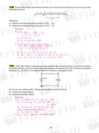 113 (Uni-Rio-RJ) A figura representa um trecho de um circuito percorrido por uma corrente com uma 
intensidade de 4,0 A. 
8 V 3 V 
2 Ω 3 Ω 0,5 Ω 0,5 Ω 0,5 Ω 
A B C 
i  4 A 
Determine: 
a) a diferença de potencial entre os pontos A e B (VA 2 VB). 
b) a diferença de potencial entre os pontos C e B (VC 2 VB). 
4 A 
2 Ω 2 Ω 
A B 
U1 U2 
4 A 3 V 0,5 Ω 3 V 0,5 Ω 2 V 0,5 Ω 3 V 0,5 Ω 
A C 
U8 
U7 U6 
U5 U4 
U3 U2 
U1 
V 2 VB 5 U1 1 U2 1 U3 1 U4 1 U5 1 U6 1 U7 1 U8 
VC 2 VB 5 20,5 ? 4 2 3 2 0,5 ? 4 1 2 2 0,5 ? 4 2 3 2 0,5 ? 4 1 3 → 
→ VC 2 VB 5 22 2 3 2 2 1 2 2 2 2 3 2 2 1 3 5 29 V 
B C 
fábrica 
gerador 
A D 
49 
2 V 3 V 
Resolução: 
a) 
VA 2 VB 5 U1 1 U2 
VA 2 VB 5 4 ? 2 1 4 ? 2 5 16 V 
b) 
114 (Unifei-MG) A figura representa uma usina geradora de corrente contínua G, que fornece energia a 
uma fábrica distante, por meio de uma linha de transmissão (condutores BC e AD). A tensão nos terminais 
do gerador VBA vale 230 V e a corrente na linha, 50 A. O ponto A está ligado à Terra. 
G 
Se cada um dos condutores BC e AD tem uma resistência de 0,1 , calcule: 
a) a tensão que chega à fábrica; 
b) a potência fornecida à fabrica. 
Resolução: 
a) VB 2 VA 5 230 V → VB 2 0 5 230 → VB 5 230 V 
VB 2 VC 5 Ri → VB 2 VC 5 0,1 ? 50 → 230 2 VC 5 5 
VC 5 225 V 
VD 2 VA 5 Ri → VD 2 0 5 0,1 ? 50 → VD 5 5 V 
Logo, a tensão que chega à fábrica é: 
VC 2 VD 5 225 2 5 5 220 V 
b) Pfábrica 5 VCD ? i 5 220 ? 50 5 11 000 W 5 11 kW 
 