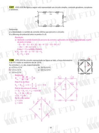 117 (UCG-GO) Na figura a seguir está representado um circuito simples, contendo geradores, receptores 
e resistores. 
 
  
2  1  
Determine: 
a) a intensidade e o sentido da corrente elétrica que percorre o circuito; 
b) a diferença de potencial entre os pontos A e B. 
Resolução: 
a) Adotando o sentido horário de percurso da corrente e aplicando a lei de Ohm generalizada, a partir 
D 6V C 
51 
A 
B 
 
 
 
  
36 V 
12 V 
12 V 
6 V 
3  
3  
2  4  
118 (UFG-GO) No circuito representado na figura ao lado, a força eletromotriz 
é de 6 V e todos os resistores são de 1,0 . 
As correntes i1 e i2 são, respectivamente: 
a) 0,75 A e 1,5 A d) 3,0 A e 6,0 A 
b) 1,5 A e 3,0 A e) 6,0 A e 3,0 A 
c) 3,0 A e 1,5 A 
i1 
i2 
do ponto A, temos: 
22i 2 12 2 1i 2 3i 1 12 2 4i 2 6 2 2i 2 3i 1 36 5 0 
2 15i 5 230 → i 5 2 A 
Como i . 0, o sentido é horário. 
b) VA 2 4 2 12 2 2 2 6 1 12 5 VB 
VA 2 VB 5 12 V 
Resolução: 
R R ? 
R 
5 
eqAC R 1 
R 
5  
2 1 
2 1 
2 
3 
Pela 1a lei de Ohm: 
U R i i i A AB AB 5 5 ? 5 
2 
6 4 
→ → 9 
3 2 
Pela lei dos nós em A, temos: 
i 5 2i1 1 2i2 → i1 1 i2 5 4,5 A (I) 
UAC 5 2 ? Ri1 5 Ri2 → 
→ 2i1 5 i2 (II) 
De (I) e (II), temos: 
i1 5 1,5 A 
i2 5 3,0 A 
i1 i1 
A 
D 6V C 
B 
i 
i2 
i2 
A 
B 
i 
2 
3 
2 
3 
2 
3 
2 
3 
i 
2 
i 
2 
 