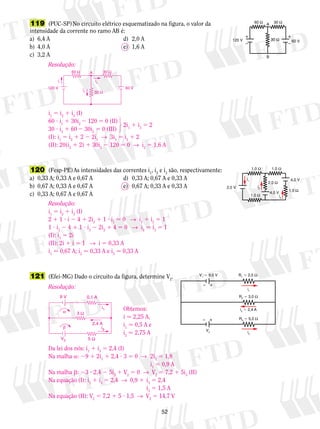 60 V 
i1 
60 Ω 30 Ω 
i2 
i3 
120 V 
A 
30 Ω 
123 
30 ? i3 1 60 2 30i2 5 0 (III) 
(I): i1 5 i2 1 2 2 2i1 → 3i1 5 i2 1 2 
(II): 20(i2 1 2) 1 30i2 2 120 5 0 → i2 5 1,6 A 
Resolução: 
i1 5 i2 1 i3 (I) 
2 1 1 ? i 2 4 1 2i2 1 1 ? i1 5 0 → i1 1 i2 5 1 
1 ? i3 2 4 1 1 ? i3 2 2i2 1 4 5 0 → i2 5 i3 5 1 
(I): i1 5 2i 
(II): 2i 1 i 5 1 → i 5 0,33 A 
i1  0,67 A; i2  0,33 A e i3  0,33 A 
52 
119 (PUC-SP) No circuito elétrico es­que­ma­ti­za­do 
na figura, o valor da 
intensidade da corrente no ramo AB é: 
a) 6,4 A d) 2,0 A 
b) 4,0 A e) 1,6 A 
c) 3,2 A 
60 Ω 30 Ω 
A 
  
  
120 V 30 Ω 60 V 
B 
Resolução: 
i1 5 i2 1 i3 (I) 
60 ? i1 1 30i2 2 120 5 0 (II) 
2i1 1 i3 5 2 
120 (Fesp-PE) As intensidades das correntes i1, i2 e i3 são, respectivamente: 
a) 0,33 A; 0,33 A e 0,67 A d) 0,33 A; 0,67 A e 0,33 A 
b) 0,67 A; 0,33 A e 0,67 A e) 0,67 A; 0,33 A e 0,33 A 
c) 0,33 A; 0,67 A e 0,67 A 
1,0 Ω 1,0 Ω 
4,0 V 1,0 Ω 
1,0 Ω 
2,0 V 
i1 
i2 
i3 
4,0 V 
2,0 Ω 
R1  2,0 Ω 
i1 
R2  3,0 Ω 
R3  5,0 Ω 
i3 
V1  9,0 V 
 
 
V2 
 
 
i2  2,4 A 
121 (Efei-MG) Dado o circuito da figura, determine V2. 
Resolução: 
Obtemos: 
i  2,25 A, 
i1  0,5 A e 
i2  2,75 A 
9 V 0,1 A 
α 
β 
i1 
2,4 A 
i3 
V2 
5 Ω 
3 Ω 
Da lei dos nós: i1 1 i3 5 2,4 (I) 
Na malha a: 29 1 2i1 1 2,4 ? 3 5 0 → 2i1 5 1,8 
i1 5 0,9 A 
Na malha b: 23 ? 2,4 2 5i3 1 V2 5 0 → V2 5 7,2 1 5i3 (II) 
Na equação (I): i1 1 i3 5 2,4 → 0,9 1 i3 5 2,4 
i3 5 1,5 A 
Na equação (II): V2 5 7,2 1 5 ? 1,5 → V2 5 14,7 V 
 