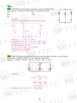 122 (UPE-PE) No circuito da figura, determine o valor da resistência R, em 
ohms, para que a corrente em R seja de 0,5 A, com sentido de a para b. 
a) 0 d) 6 
b) 3 e) 12 
c) 2 
Resolução: 
Aplicando as leis de Kirchhoff ao circuito de duas malhas: 
R 
No nó a: i1 1 i3 5 i2 → i1 1 i3 5 0,5 (I) 
Na malha a: R ? 0,5 1 6i1 2 3 5 0 → 6i1 1 0,5R 5 3 (II) 
na malha b: R ? 0,5 1 6i3 2 2 5 0 → 6i3 1 0,5R 5 2 (III) 
Somando as equações (II) e (III): 
6i1 1 6i3 1 R 5 5 → 6(i1 1 i3) 1 R 5 5 (IV) 
Substituindo (I) em (IV), temos: 
6 ? 0,5 1 R 5 5 → R 5 2  
100 V   52 V 
A 
i2 ii 3 1 
4  10  2  
53 
6  6  
3 V 
R 
2 V 
b 
a 
p. 49 
123 (UFSC) No circuito da figura, determine o valor da intensidade da corrente i2, que será lida no 
amperímetro A, supondo-o ideal (isto é, com resistência interna nula). 
(Dados: E1 5 100 V, E2 5 52 V, R1 5 4 , R2 5 10 , R3 5 2 , i1 5 10 A.) 
E1 E2 
R2 R1 i1 
i3 R3 
i2 
A 
b 
  
i2  0,5 A 
i1 
6  
3 V 
6  
2 V 
a 
i3 
Resolução: 
Na malha a: 10i2 1 4 ? 10 2 100 5 0 → i2 5 6 A 
 