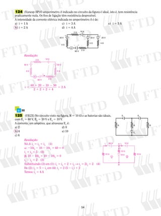 124 (Vunesp-SP) O amperímetro A indicado no circuito da figura é ideal, isto é, tem resistência 
praticamente nula. Os fios de ligação têm resistência desprezível. 
A intensidade da corrente elétrica indicada no amperímetro A é de: 
a) i 5 1 A c) i 5 3 A e) i 5 5 A 
b) i 5 2 A d) i 5 4 A 
2  
54 
4  
4  4  
2  10 V 
50 V 
60 V 
20 V 20 V 
 
   
  
    
A 
2  10 V 
50 V 20 V 
4  2  
1 2 2 
1 1 1 
5 2 A 
p. 50 
125 (UECE) No circuito visto na figura, R 5 10  e as baterias são ideais, 
com E1 5 60 V, E2 5 10 V e E3 5 10 V. 
A corrente, em ampères, que atravessa E1 é: 
a) 2 d) 8 
b) 4 e) 10 
c) 6 
E1 E3 
R R R 
E2 
Resolução: 
i 60 20 10 50 
2 2 2 4 
5 
i 
60 V 
2  
A 
Resolução: 
Nó A: i1 5 i2 1 i3 (1) 
a: 210i2 2 10 2 10i1 1 60 5 0 
i1 1 i2 5 5 (2) 
b: 10 2 10i3 1 10 2 10i2 5 0 
i3 2 i2 5 2 (3) 
Substituindo (3) em (1): i1 5 i2 1 2 1 i2 → i1 5 2i2 1 2 (4) 
De (2): i2 5 5 2 i1 em (4): i1 5 2 (5 2 i1) 1 2 
Temos: i1 5 4 A 
i A 1 
10  
B 
i3 
i2 
10  
  
10  
60 V 10 V 
10 V 
 