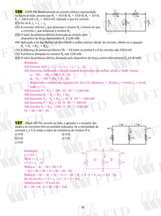 126 (UEM-PR) Relativamente ao circuito elétrico representado 
na figura ao lado, assuma que R1 5 10,0 , R2 5 15,0 , R3 5 5,0 , 
E1 5 240,0 mV e E2 5 100,0 mV. Assinale o que for correto. 
(01) No nó b, i2 5 i1 2 i3. 
(02) A corrente elétrica i2 que atravessa o resistor R2 é menor do que 
Resolução: 
(01) Correta: nó b: i1 5 i2 1 i3 → i2 5 i1 2 i3 (1) 
(02) Incorreta. Atribuindo o sentido horário de percurso das malhas ‘abcda’ e ‘bcdb’, temos: 
a: 210i1 2 15i2 1 240 5 0 (2) 
b: 25i3 2 100 1 15i2 5 0 (3) 
Resolvendo o sistema das equações (1), (2) e (3), obtemos i1 5 12 mA, i2 5 8 mA e i3 5 4 mA. 
Logo, i2 . i3 
60 V 
5 
a corrente i3 que atravessa o resistor R3. 
(04) O valor da potência elétrica fornecida ao circuito pelo 
dispositivo de força eletromotriz E1 é 2,88 mW. 
E1 
R1 R3 
b c 
i1 i3 
i2 
R2 E2 
d 
a 
(08) Aplicando a lei das Malhas (de Kirchhoff) à malha externa ‘abcda’ do circuito, obtém-se a equação 
E1 1 E2 5 R1i1 1 R3i3. 
(16) A diferença de potencial elétrico Vb 2 Vd entre os pontos b e d do circuito vale 150,0 mV. 
(32) A potência dissipada no resistor R2 vale 1,50 mW. 
(64) O valor da potência elétrica dissipada pelo dispositivo de força contra-eletromotriz E2 é 0,40 mW. 
127 (Mack-SP) No circuito ao lado, o gerador e o receptor são 
ideais e as correntes têm os sentidos indicados. Se a intensidade da 
corrente i1 é 5 A, então o valor da resistência do resistor R é: 
a) 8  d) 6  
b) 5  e) 3  
c) 4  
i i2 
60 V 14 V 
i1 
R 
4  2  
(04) Correta: P 5 E1i1 5 240 ? 12 ? 1023 5 2,88 mW 
(08) Incorreta: E1 2 E2 5 R1i1 1 R3i3 
(16) Incorreta: Vb 2 Vd 5 R2i2 5 15 ? 8 ? 1023 5 120 mW 
(32) Incorreta: P 5 R2i2 5 15 ? 8 ? 1023 5 120 mV 
(64) Correta: P2 5 E2i3 5 100 ? 4 ? 1023 5 0,40 mW 
01 1 04 1 64 5 69 
i i2 
Resolução: 
i5 5 A 
i1 1 
Nó A: i 5 i1 i1 2 
i 5 5 1 i(1) 
R 
2 Malha a: 24i2 Ri 1 60 5 0 
1 2 4,5 1 Ri 1 60 5 0 → Ri 5 40 (2) 
Malha b: 214 2 2i1 4i5 0 → 214 2 2i1 4 ? 5 5 0 → i5 3 A (3) 
2 1 2 2 De (3) em (1): i 5 5 1 i→ i 5 5 1 3 5 8 A 
2 Substituindo i 5 8 A em (2): 
Ri 5 40 → R ? 8 5 40 → R 5 5  
A 
  
B 
14 V 
4  2  
 