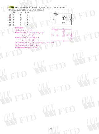 128 (Vunesp-SP) No circuito dado: E1 5 24 V, E2 5 12 V e R 5 6,0 . 
Quais são as correntes i1, i2 e i3 (em módulo)? 
56 
i1 (A) i2 (A) i3 (A) 
a) 0 2 4 
b) 2 0 2 
c) 4 2 2 
d) 4 2 6 
e) 2 2 0 
i2 
E1 
E2 
i3 
i1 
R 
R 
R 
 
  
 
Resolução: 
Nó A: i1 5 i2 1 i3 (1) 
Malha a: 2 6i2 2 12 1 24 2 6i1 5 0 
i2 1 i1 5 2 (2) 
Malha b: 2 6i3 1 12 1 6i2 5 0 
i3 2 i2 5 2 (3) 
A 
i2 E1 
De (1) em (2): i2 1 i2 1 i3 5 2 → 2i2 1 i3 5 2 (4) 
De (3) em (4): i2 5 0 e i3 5 2 A 
Substituindo em (1): i1 5 2A 
E2 i3 
i1 
R 
R 
R 
  
B 
 
 