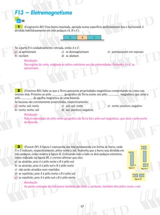 57 
F13 — Eletromagnetismo 
p. 55 
1 (Cesgranrio-RJ) Uma barra imantada, apoia­da 
numa superfície perfeitamente lisa e horizontal, é 
dividida habilidosamente em três pedaços (A, B e C). 
A B C 
Se a parte B é cuidadosamente retirada, então A e C: 
a) se aproximam c) se desmagnetizam e) permanecem em repouso 
b) oscilam d) se afastam 
2 (Unisinos-RS) Sabe-se que a Terra apresenta propriedades magnéticas comportando-se como um 
imenso ímã. Próximo ao pólo geográfico da Terra existe um pólo magnético, que atrai o 
pólo da agulha magnética de uma bússola. 
As lacunas são corretamente preenchidas, respectivamente: 
a) norte; sul; norte c) sul; sul; norte e) norte; positivo; negativo 
b) norte; norte; sul d) sul; positivo; negativo 
3 (Fuvest-SP) A figura I representa um ímã permanente em forma de barra, onde 
N e S indicam, respectivamente, pólos norte e sul. Suponha que a barra seja dividida em 
três pedaços, como mostra a figura II. Colocando lado a lado os dois pedaços extremos, 
como indicado na figura III, é correto afirmar que eles: 
a) se atrairão, pois A é pólo norte e B é pólo sul 
b) se atrairão, pois A é pólo sul e B é pólo norte 
c) não serão atraídos nem repelidos 
d) se repelirão, pois A é pólo norte e B é pólo sul 
e) se repelirão, pois A é pólo sul e B é pólo norte 
N 
NA 
B 
S S 
figura I 
figura II 
N B 
A S 
figura III 
Resolução: 
Nas regiões de corte, originam-se pólos contrários aos das extremidades. Portanto, A e C se 
aproximam. 
Resolução: 
Nas proximidades do pólo norte geográfico da Terra há o pólo sul magnético, que atrai o pólo norte 
da bússola. 
Resolução: 
As partes retiradas do ímã maior também são ímãs e, portanto, também têm pólos norte e sul. 
 