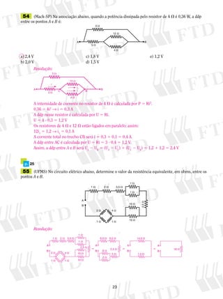 54 (Mack-SP) Na associação abaixo, quando a potência dissipada pelo resistor de 4  é 0,36 W, a ddp 
entre os pontos A e B é: 
12  
A B 
a) 2,4 V c) 1,8 V e) 1,2 V 
b) 2,0 V d) 1,5 V 
A 
i 
i1 
12  
C i B B 
3  
3  
4  
55 (UFMS) No circuito elétrico abaixo, determine o valor da resistência equivalente, em ohms, entre os 
pontos A e B. 
3,5  
0,5  
23 
3  
4  
3  
p. 25 
B 
1  2  
2  
1  
4  
1  
1  
1  
10  
10  
2,5  
A 
Resolução: 
A intensidade de corrente no resistor de 4  é calculada por P 5 Ri2. 
0,36 5 4i2 → i 5 0,3 A 
A ddp nesse resistor é calculada por U 5 Ri. 
U 5 4 ? 0,3 5 1,2 V 
Os resistores de 4  e 12  estão ligados em paralelo; assim: 
12i1 5 1,2 → i1 5 0,1 A 
A corrente total no trecho CB será i 5 0,3 1 0,1 5 0,4 A. 
A ddp entre AC é calculada por U 5 Ri 5 3 ? 0,4 5 1,2 V. 
Assim, a ddp entre A e B será UA 2 UB 5 (UA 2 UC) 1 (UC 2 UR) 5 1,2 1 1,2 5 2,4 V 
Resolução: 
   
A 
1  2  
1  
6  
5  
2  
1  
10  
10  
14,5  
1,5  
16  
3,5  6,5  
2,5  
2,5  
B 
A 
B 
A 
B 
A 
B 
2  4  
1  1  
 
