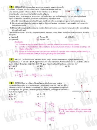 7 (UFRGS-RS) A figura ao lado representa uma vista superior de um fio 
retilíneo, horizontal, conduzindo corrente elétrica i no sentido indicado. 
Uma bússola, que foi colocada abaixo do fio, orientou-se na direção 
perpendicular a ele, conforme também indica a figura. 
Imagine, agora, que se deseje, sem mover a bússola, fazer sua agulha inverter a orientação indicada na 
figura. Para obter esse efeito, considere os seguintes procedimentos. 
I. Inverter o sentido da corrente elétrica i, mantendo o fio na posição em que se encontra na figura. 
II. Efetuar a translação do fio para uma posição abaixo da bússola, mantendo a corrente elétrica i no sentido 
Resolução: 
I – Correta; se invertermos o sentido da corrente, inverter-se-á o sentido do campo. 
II – Correta; se transladarmos o fio para baixo da bússola, haverá inversão do sentido do campo em 
I 
59 
indicado na figura. 
i 
III. Efetuar a translação do fio para uma posição abaixo da bússola e, ao mesmo tempo, inverter o sentido da 
corrente elétrica i. 
Desconsiderando-se a ação do campo magnético terrestre, quais desses procedimentos conduzem ao efeito 
desejado? 
a) Apenas I. c) Apenas III. e) I, II e III. 
b) Apenas II. d) Apenas I e II. 
8 (FEI-SP) Um fio condutor retilíneo muito longo, imerso em um meio cuja permeabilidade 
magnética é m0 5 6π ? 1027 Tm/A, é percorrido por uma corrente I. A uma distância r 5 1 m do fio sabe-se 
que o módulo do campo magnético é 1026 T. Qual é a corrente elétrica I que percorre o fio? 
a) 3,333 A c) 10 A e) 6 A 
b) 6π A d) 1 A 
7 
9 (UFMG) Observe a figura. Nessa figura, dois fios retos e longos, 
perpendiculares entre si, cruzam-se sem contato elétrico e, em cada um deles, 
há uma corrente I, de mesma intensidade. Na figura, há regiões em que podem 
existir pontos nos quais o campo magnético resultante, criado pelas correntes, é 
nulo. Essas regiões são: 
a) I e II d) II e III 
b) I e III e) II e IV 
c) I e IV 
i 
I 
IV 
II 
III 
i 
relação à bússola. 
III – Errado; se transladarmos e invertermos o sentido da corrente, uma inversão anulará a outra, o 
que não acarretará alteração na posição da agulha da bússola. 
Resolução: 
B 
2 
I 
r 
10 6 10 
2 
I 
1 
0 6 I 3,333 A 
5 
m 
2 5 
2 
π 
→ π 
π 
→  
Resolução: 
i 
BB 
i A 
B 
BA 
BA 
BB 
BA 
BA 
BB 
BB 
II 
III 
IV 
Apenas nas regiões I e III as componentes 
BA e BB têm mesma direção e sentidos 
opostos. 
 