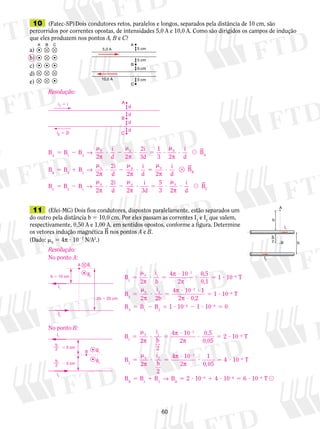 10 (Fatec-SP) Dois condutores retos, paralelos e longos, separados pela distância de 10 cm, são 
percorridos por correntes opostas, de intensidades 5,0 A e 10,0 A. Como são dirigidos os campos de indução 
que eles produzem nos pontos A, B e C? 
a) 
b) 
c) 
d) 
e) 
i 
d 2 
2i 
3d 
1 
3 2 
0 0 0 
2 
2i 
d 2 
i 
3d 
5 
3 2 
0 0 0 
2 
? 5 
60 
A B C 
5,0 A 
10,0 A 
A 
B 
C 
5 cm 
5 cm 
5 cm 
5 cm 
2i 
d 2 
i 
d 2 
0 0 0 
2 
i1  i 
11 (Efei-MG) Dois fios condutores, dispostos paralelamente, estão separados um 
do outro pela distância b 5 10,0 cm. Por eles passam as correntes Ie Ique valem, 
1 2 respectivamente, 0,50 A e 1,00 A, em sentidos opostos, conforme a figura. Determine 
os vetores indução magné­tica 
B nos pontos A e B. 
(Dado: m0 5 4π ? 1027 N/A2.) 
I1 
B 
b 
b 
I2 
A 
b 
2 
Resolução: 
B B B A 5 2 
m 
? 2 
m 
? 5 ? 
m 
? 1 2 → 
π π π 
i 
d 
 BA 
B B B B 5 1 
m 
? 2 
m 
? 5 
m 
? 2 1 → 
π π π 
i 
d 
 BB 
B B B C 5 2 
m 
? 2 
m 
? 5 ? 
m 
? 2 1 → 
π π π 
i 
d 
 BC 
A 
B 
d 
d 
d 
d 
i2  2i C 
A 
2b  20 cm 
b  10 cm 
I1 
I2 
B1 
B2 
Resolução: 
No ponto A: 
No ponto B: 
B B1 
I1 
I2 
B2 
b 
2  5 cm 
b 
2  5 cm 
B 
2 
i 
b 
4 10 
2 
0,5 
0,1 
1 10 T 
B 
2 
1 
0 1 
7 
6 
2 
0 
5 
m 
? 5 
? 
? 5 ? 
5 
m 
2 
2 
π 
π 
π 
2 
π ? 5 
? ? 
? 
5 ? 
5 2 5 ? 
2 
2 
i 
2b 
4 10 1 
2 0,2 
1 10 T 
B B B 
7 
6 
A 1 2 
π 
π 
1 1026 2 1 ? 1026 5 0 
B 
2 
i 
b 
2 
4 10 
2 
0,5 
0,05 
2 10 T 
1 
B 
0 1 
7 
6 
2 
0 
5 
m 
? 5 
? 
? 5 ? 
5 
m 
2 
2 
π 
π 
π 
π 
2 
i 
b 
2 
4 10 
2 
4 10 T 
2 
B B B 
7 
6 
B 1 2 
π 
π 
→ 
? 
? 5 ? 
5 1 
2 
2 1 
0,05 
BB 5 2 ? 1026 1 4 ? 1026 5 6 ? 1026 T  
 