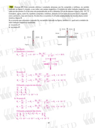 12 (Vunesp-SP) Uma corrente elétrica i constante atravessa um fio comprido e retilíneo, no sentido 
indicado na figura I, criando, a seu redor, um campo magnético. O módulo do vetor indução magnética em 
cada um dos pontos A e B de uma reta perpendicular ao fio e distantes 2,0 cm do mesmo é igual a 4,0 ? 1024 T. 
Considere, agora, outro fio, também comprido e retilíneo, distante 2,0 cm tanto de A como de B, cruzando 
com o primeiro, mas sem tocá-lo. Os dois fios e os pontos A e B estão praticamente no mesmo plano, como 
mostra a figura II. 
Se a corrente que atravessa o segundo fio, no sentido indicado na figura, também é i, qual será o módulo do 
vetor indução magnética ­resultante: 
a) no ponto A? 
b) no ponto B? 
→ π 
4 2 → i 5 
40 A 
x 
B → 4 10 4 T 
B → 4 10 4 T 
B → 4 10 4 T 
B → 4 10 4 T 
61 
A 2,0 cm 2,0 cm B 
Figura II 
A 2,0 cm 2,0 cm B 
i 
i 
2,0 cm 2,0 cm 
i 
Figura I 
Resolução: 
a) Calculando a corrente i: 
B 
2 
i 
r 
10 4 10 
2 
i 
0 4 
7 
A 2 10 
2 
5 
m 
? ? 5 
? 
? 
? 
2 
π π 
2 
No ponto A: 
m 
B 
2 
i 
r 
4 10 
2 
40 
2 10 
0 
B x 
x 
7 
5 
? 5 
2 x ? 
? 
? 
5 ? 
2 
2 
2 
π 
→ π 
π 
B 
m 
2 
i 
r 
4 10 
2 
40 
2 10 
0 
B y 
y 
7 
5 
? 5 
2 y ? 
? 
? 
5 ? 
2 
2 
2 
π 
→ π 
π 
Utilizando a regra da mão direita: 
 •  
By A Bx 
BA 5 BX 2 BY 
BA 5 4 ? 1024 2 4 ? 1024 5 0 
b) No ponto B: 
B 
m 
2 
i 
r 
4 10 
2 
40 
2 10 
0 
B x 
x 
7 
5 
? 5 
2 x ? 
? 
? 
5 ? 
2 
2 
2 
π 
→ π 
π 
B 
m 
2 
i 
r 
4 10 
2 
40 
2 10 
0 
B y 
y 
7 
5 
? 5 
2 y ? 
? 
? 
5 ? 
2 
2 
2 
π 
→ π 
π 
Utilizando a regra da mão direita: 
 •  → B5 B1 B→ •  
B 
B x y BBx 
y 
B 
BB 
BB 5 4 ? 1024 1 4 ? 1024 → BB 5 8 ? 1024 T 
i 
y 
A 2 cm 2 cm B 
2 cm 2 cm 
i 
 