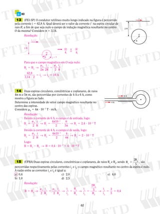 p. 60 
13 (FEI-SP) O condutor retilíneo muito longo indicado na figura é percorrido 
pela corrente i 5 62,8 A. Qual deverá ser o valor da corrente i9 na espira circular de 
raio R, a fim de que seja nulo o campo de indução magnética resultante no centro 
O da mesma? Considere π 5 3,14. 
Resolução: 
Devido à corrente de 6 A, o campo é de entrada, logo: 
B 
2 
→ π 2 
→ B 2,4 10 7 
T 1 
5 ? 5 ? 
Devido à corrente de 4 A, o campo é de saída, logo: 
B 
2 
→ π 2 
→ B 2 10 7 
T 2 
5 ? 5 ? 
62 
i 
R 
O 
2 R 
6 A 
4 A 
Resolução: 
O 
2 R 
R 
O 
i2  ? 
i1  i 
B2 B1 
Para que o campo magnético em O seja nulo: 
B 
m 
π 
→ 10 
2 
i 
2R 2 
i 
R 
5 
B 
1 2 
62,8 
3,14 2 
m 
0 1 0 2 
i i 
→ 
5 5 
2 2 
5 
? 
A 
14 Duas espiras circulares, concêntricas e coplanares, de raios 
4π m e 5π m, são percorridas por correntes de 4 A e 6 A, como 
mostra a figura ao lado. 
Determine a intensidade do vetor campo magnético resultante no 
centro das espiras. 
Considere m0 5 4π ? 1027 T ? m/A. 
0 
7 
5 
m 
π 
1 2 
5 
i 
R 
B 
4 10 
2 
6 
1 
0 
m 
2 
i 
R 
B 
4 10 
2 
4 
2 
2 
7 
5 
4π 
Logo: 
B 5 B1 2 B2 → B 5 0,4 ? 1027 5 4 ? 1028 T 
15 (UFBA) Duas espiras circulares, concêntricas e co­pla­na­res, 
de raios R1 e R2, sendo R 
R 
1 
2 2 
5 
5 , são 
percorridas respectivamente pelas correntes i1 e i2; o campo magnético resultante no centro da espira é nulo. 
A razão entre as correntes i1 e i2 é igual a: 
a) 0,4 c) 2,0 e) 4,0 
b) 1,0 d) 2,5 
Resolução: 
B B 
0 1 
2 
i 
R 2 
i 
R 
i 
i 
R 
R 
i 
i 
2R 
5 
2 R 
1 
0 2 
2 
1 
2 
1 
2 
1 
2 
2 
2 
5 
m 
5 
m 
→ → 5 → 5 → 
i 
i 
2 
5 
1 5 5 
0,4 
2 
 