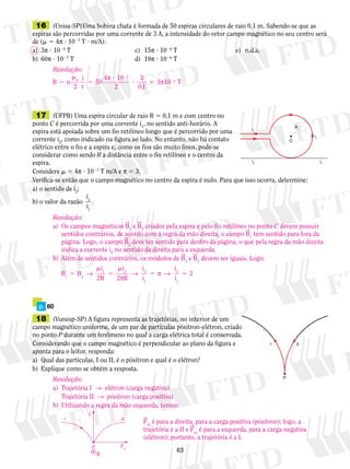 16 (Unisa-SP) Uma bobina chata é formada de 50 espiras circulares de raio 0,1 m. Sabendo-se que as 
espiras são percorridas por uma corrente de 3 A, a intensidade do vetor campo magnético no seu centro será 
de (m 5 4π ? 1027 T ? m/A): 
a) 3π ? 1024 T c) 15π ? 1028 T e) n.d.a. 
b) 60π ? 1027 T d) 19π ? 1026 T 
π 7 
π 
2 m 
17 (UFPB) Uma espira circular de raio R 5 0,1 m e com centro no 
ponto C é percorrida por uma corrente i1, no sentido anti-horário. A 
espira está apoiada sobre um fio retilíneo longo que é percorrido por uma 
corrente i2, como indicado na figura ao lado. No entanto, não há contato 
elétrico entre o fio e a espira e, como os fios são muito finos, pode-se 
considerar como sendo R a distância entre o fio retilíneo e o centro da 
espira. 
Considere m 5 4π ? 1027 T m/A e π 5 3. 
Verifica-se então que o campo magnético no centro da espira é nulo. Para que isso ocorra, determine: 
a) o sentido de i2; 
b) o valor da razão 
i 
i 
→ 5 5 
63 
i1 
i1 
i2 
i2 
R 
C 
i 
i 
2 
1 
. 
m 
m 
5 1 5 
2 
π 
p. 60 
18 (Vunesp-SP) A figura representa as trajetórias, no interior de um 
campo magnético uniforme, de um par de partículas pósitron-elétron, criado 
no ponto P durante um fenômeno no qual a carga elétrica total é conservada. 
Considerando que o campo magnético é perpendicular ao plano da figura e 
aponta para o leitor, responda: 
a) Qual das partículas, I ou II, é o pósitron e qual é o elétron? 
b) Explique como se obtém a resposta. 
I II 
P 
Resolução: 
B n 
2 
i 
r 
50 
4 10 
2 
3 
0,1 
0 3 10 T 
5 5 
4 
? 
? 5 
2 
Resolução: 
a) Os campos magnéticos B1 e B2 criados pela espira e pelo fio retilíneo no ponto C devem possuir 
sentidos contrários, de acordo com a regra da mão direita, o campo B1 tem sentido para fora da 
página. Logo, o campo B2 deve ter sentido para dentro da página, o que pela regra da mão direita 
indica a corrente i2 no sentido da direita para a esquerda. 
b) Além de sentidos contrários, os módulos de B1 e B2 devem ser iguais. Logo: 
B B 
i 
2R 
i 
1 2 2 R 
→ π → 
i 
i 
2 
1 
2 
1 
3 
Resolução: 
a) Trajetória I → elétron (carga negativa) 
Trajetória II → pósitron (carga positiva) 
b) Utilizando a regra da mão esquerda, temos: 
Fm é para a direita, para a carga positiva (pósitron); logo, a 
trajetória é a II e Fm é para a esquerda, para a carga negativa 
(elétron); portanto, a trajetória é a I. 
B 
v 
Fm 
I 
P 
II 
 