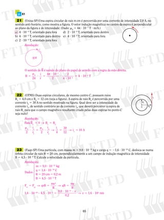 p. 61 
21 (Unisa-SP) Uma espira circular de raio π cm é percorrida por uma corrente de intensidade 2,0 A, no 
sentido anti-horário, como mostra a figura. O vetor indução magnética no centro da espira é perpendicular 
ao plano da figura e de intensidade: (Dado: m0 5 4π ? 1027 T ? m/A.) 
a) 4 ? 1025 T, orientado para fora d) 2 ? 1024 T, orientado para dentro 
b) 4 ? 1025 T, orientado para dentro e) 4 ? 1024 T, orientado para fora 
c) 2 ? 1024 T, orientado para fora 
Resolução: 
B 
i 
O sentido de B é saindo do plano do papel de acordo com a regra da mão direita. 
m 
π 
2 
B 
? 
5 5 
π 
2 
i 
r 
4 10 
7 
0 4 10 T 
2 
2 
10 
2 
? 5 
? 
? 
5 ? 
2 
2 
π 
22 (UFMS) Duas espiras circulares, de mesmo centro C, possuem raios 
R1 5 4,0 cm e R2 5 12 cm (veja a figura). A espira de raio R2 é percorrida por uma 
corrente i2 5 30 A no sentido mostrado na figura. Qual deve ser a intensidade da 
corrente i1, de sentido contrário ao da corrente i2, que deverá percorrer a espira de 
raio R1 para que o campo magnético resultante criado pelas duas espiras no ponto C 
seja nulo? 
i1 5 10 A 
65 
i2 
R2 
R1 
C 
Resolução: 
Para 
0 1 2 → 
B 5 5 
0 1 
m 
2 
C 
i 
r 2 
B B 
i 
r 
i 
4 
30 
12 
? 5 
1 
0 2 
→ → 
? 5 
2 
1 
m 
23 (Faap-SP) Uma partícula, com massa m 5 9,0 ? 10231 kg e carga q 5 21,6 ? 10219 C, desloca-se numa 
órbita circular de raio R 5 20 cm, perpendicularmente a um campo de indução magnética de intensidade 
B 5 4,5 ? 1025 T. Calcule a velocidade da partícula. 
Resolução: 
m 5 9,0 ? 10231 kg 
Dados 
q 5 1,6 ? 10219 C 
R 5 20 cm 5 0,2 m 
B 5 4,5 ? 1025 T 
F qvB mv 
Fcp → → 
5 5 5 
R 
qB mv 
R 
m 
2 
1,6 10 9, 
? 2 19 ? 4,5 · 10 2 5 
5 
0 10 v 
0,2 
m/s 
? 31 ? 
5 ? 
2 
→ v 1,6 106 
1442443 
 