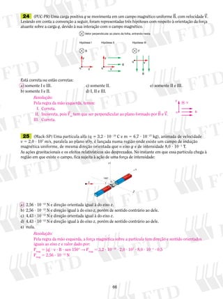 24 (PUC-PR) Uma carga positiva q se movimenta em um campo magnético uniforme B, com velocidade V. 
Levando em conta a convenção a seguir, foram representadas três hipóteses com respeito à orientação da força 
atuante sobre a carga q, devido à sua interação com o campo magnético. 
Vetor perpendicular ao plano da folha, entrando nesta. 
Resolução: 
Pela regra da mão esquerda, temos: 
I. Correta. 
II. Incorreta, pois Fm tem que ser perpendicular ao plano formado por B e V. 
III. Correta. 
V 
25 (Mack-SP) Uma partícula alfa (q 5 3,2 ? 10219 C e m 5 6,7 ? 10227 kg), animada de velocidade 
v 5 2,0 ? 107 m/s, paralela ao plano xOy, é lançada numa região onde existe um campo de indução 
magnética uniforme, de mesma direção orientada que o eixo y e de intensidade 8,0 ? 1021 T. 
As ações gravitacionais e os efeitos relativísticos são desprezados. No instante em que essa partícula chega à 
região em que existe o campo, fica sujeita à ação de uma força de intensidade: 
S 
6 
Hipótese I 
F 
B 
q V 
Hipótese III 
q V 
B 
F 
Hipótese II 
F 
V 
B 
q 
Está correta ou estão corretas: 
a) somente I e III. c) somente II. e) somente II e III. 
b) somente I e II. d) I, II e III. 
O 
z 
y 
x 
v 
150° 
N 
S 
N 
a) 2,56 ? 10212 N e direção orientada igual à do eixo z. 
b) 2,56 ? 10212 N e direção igual à do eixo z, porém de sentido contrário ao dele. 
c) 4,43 ? 10212 N e direção orientada igual à do eixo z. 
d) 4,43 ? 10212 N e direção igual à do eixo z, porém de sentido contrário ao dele. 
e) nula. 
F 
q B 
Resolução: 
Pela regra da mão esquerda, a força magnética sobre a partícula tem direção e sentido orientados 
iguais ao eixo z e valor dado por: 
Fmag 5 |q| ? v ? B ? sen 150° → Fmag 5 3,2 ? 10219 ? 2,0 ? 107 ? 8,0 ? 1021 ? 0,5 
Fmag 5 2,56 ? 10212 N 
 