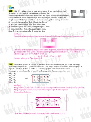 26 (PUC-SP) Na figura pode-se ver a representação de um ímã. As letras N e S 
identificam os pólos do ímã, respectivamente, Norte e Sul. 
Uma carga positiva passa com uma velocidade V pela região entre os pólos desse ímã e 
não sofre nenhum desvio em sua direção. Nessas condições, é correto afirmar que a 
direção e o sentido de V, cujo módulo é diferente de zero, podem ser, respecivamente: 
a) perpendiculares ao plano desta folha, entrando nele. 
b) perpendiculares ao plano desta folha, saindo dele. 
c) paralelos ao plano desta folha, da esquerda para a direita. 
d) paralelos ao plano desta folha, de cima para baixo. 
e) paralelos ao plano desta folha, de baixo para cima. 
Resolução: 
Para o ímã da figura, podem-se representar as linhas de indução magnética, entre os pólos, como segue: 
B 
Uma carga elétrica positiva, lançada nesse campo magnético, não sofrerá desvio se a força magnética 
que nela atuar for nula. Como a intensidade da força magnética é dada por Fmag 5 |q| VB sen , e 
sabendo-se que |q|  0, V  0 e B  0, tem-se: 
27 (Unesp-SP) Um feixe de elétrons se deflete ao passar por uma região em que atuam um campo 
elétrico uniforme (vertical e apontando para cima) e um campo magnético uniforme (saindo do plano da 
página). A trajetória do feixe encontra-se no plano da página, conforme mostra a figura. 
Em relação às intensidades das forças elétrica FE e magnética FB, pode-se concluir que: 
a) FE 5 FB 
b) FE 5 0 
c) FB 5 0 
d) FB , FE 
e) FB . FE 
67 
N S 
p. 65 
B 
E 
feixe 
sen  5 0 →  5 0° ou  5 180° 
Portanto, a direção de V é a mesma de B. 
N S 
Resolução: 
A força elétrica atuante tem a mesma direção do campo elétrico e sentido oposto (feixe de elétrons). 
A força magnética atuante pode ser determinada pela regra da mão esquerda. 
Esquematizando, temos: 
E 
B 
feixe 
FB 
FE 
 
O feixe sofre deflexão para cima, o que nos permite concluir que: FB . FE. 
 