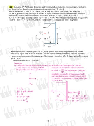 28 (Unicamp-SP) A utilização de campos elétrico e magné­tico 
68 
cruzados é importante para viabilizar o 
uso da técnica híbrida de to­mo­grafia, 
de ressonância magnética e de raios X. 
A figura abaixo mostra parte de um tubo de raios X, onde um elétron, movendo-se com velocidade 
v 5 5,0 3 105 m/s ao longo da direção x, penetra na região entre as placas onde há um campo magnético 
uniforme, B, dirigido perpendicularmente para dentro do plano do papel. A massa do elétron é 
me 5 9 3 10231 kg e a sua carga elétrica é q 5 21,6 3 10219 C. O módulo da força magnética que age sobre 
o elétron é dado por F 5 qvB sen , onde  é o ângulo entre a velocidade e o campo magnético. 
placas 
elétron 
V 
alvo 
12 cm 
10 cm 
x 
y 
B 
a) Sendo o módulo do campo magnético B 5 0,010 T, qual é o módulo do campo elétrico que deve ser 
aplicado na região entre as placas para que o elétron se mantenha em movimento retilíneo uniforme? 
b) Numa outra situação, na ausência de campo elétrico, qual é o máximo valor de B para que o elétron ainda 
atinja o alvo? 
O comprimento das placas é de 10 cm. 
Resolução: 
a) A resultante das forças atuantes no elétron 
é zero, pois este se encontra em MRU. 
Desprezando-se os efeitos gravitacionais: 
b) Na ausência de campo elétrico, o elétron 
executará um movimento circular uniforme 
de raio R mv 
q B 
5 
| | 
. No problema, m, v e |q| são 
constantes e, portanto, o “máximo valor de B” 
corresponde ao menor raio de trajetória que é 
10 cm, pois o centro dessa circunferência está a 
10 cm do alvo. 
V 
B 
0 10 cm 
Então mv 
qR 
B 
: B 
| | 
9 10 5 10 
1,6 
5 
5 
31 5 
19 0 
? 2 
? ? 
? ? ? 
10 2 
10 1 
10 
2 
5 
2 
B 5 2,8 ? 2 T 
v 
Fe 
Fmag 
F 5 
F 
e mag E vB sen 
vB 
E 
E 
5 ? 
5 
? ? 
5 
. 
|q| |q| 90° 
E 
= 5 105 0,01 
5 ? 103 
V 
m 
 