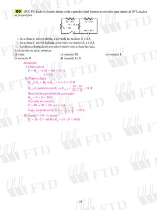 56 (PUC-PR) Dado o circuito abaixo onde o gerador ideal fornece ao circuito uma tensão de 30 V, analise 
as proposições. 
R R2  5  3  6  
R1  10  
I. Se a chave C estiver aberta, a corrente no resistor R1 é 2 A. 
II. Se a chave C estiver fechada, a corrente no resistor R1 é 1,5 A. 
III. A potência dissipada no circuito é maior com a chave fechada. 
Está correta ou estão corretas: 
a) todas. c) somente III. e) somente I. 
b) somente II. d) somente I e II. 
5 ? 
1 
24 
fem  30 V 
R4  4  
C 
Resolução: 
I. Chave aberta 
U 5 R1, 2i → 30 5 (10 1 5) ? i 
i 5 2 A 
II. Chave fechada 
R3, 4 5 R3 1 R4 → R3, 4 5 4 1 6 5 10  
R3, 4 em paralelo com R1 → R3, 4, 1 5 10 10 
10 10 
5  
Resistência equivalente da associação: 
Req 5 5 1 5 5 10  
Corrente no circuito: 
U 5 Ri → 30 5 10i → i 5 3 A 
Logo, corrente em R1 é: i i 
1 2 
3 
2 
5 5 5 1,5 A 
III. Sendo P 5 R ? i2, temos: 
PI 5 15 ? 22 5 60 W e PII 5 10 ? 32 5 90 W 
 