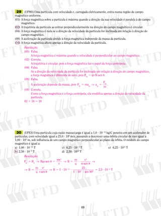 29 (UFMS) Uma partícula com velocidade v, carregada eletricamente, entra numa região de campo 
magnético uniforme. 
(01) A força magnética sobre a partícula é máxima quando a direção da sua velocidade é paralela à do campo 
A força magnética é máxima quando a velocidade é perpendicular ao campo magnético. 
A trajetória é circular, pois a força magnética faz o papel da força centrípeta. 
Se a direção da velocidade da partícula for inclinada em relação à direção do campo magnético, 
a força magnética é diferente de zero, pois Fm 5 qv B sen . 
5 5 M cp → . 
A aceleração depende da massa, pois F ma a 
M cp m 
Como a força magnética é a força centrípeta, ela modifica apenas a direção da velocidade da 
partícula. 
→ 2 5 ? 2 
13 2,5 10 T 
69 
magnético. 
(02) A trajetória da partícula ao entrar perpendicularmente na direção do campo magnético é circular. 
(04) A força magnética é nula se a direção da velocidade da partícula for inclinada em relação à direção do 
campo magnético. 
(08) A aceleração da partícula devido à força magnética independe da massa da partícula. 
(16) A força magnética altera apenas a direção da velocidade da partícula. 
Resolução: 
(01) Falsa. 
(02) Correta. 
(04) Falsa. 
(08) Falsa. 
F 
(16) Correta. 
02 1 16 5 18 
30 (UFES) Uma partícula cuja razão massa/carga é igual a 1,0 ? 10213 kg/C penetra em um acelerador de 
partículas, com velocidade igual a 25,0 ? 106 m/s, passando a descrever uma órbita circular de raio igual a 
1,00 ? 103 m, sob influência de um campo magnético perpendicular ao plano da órbita. O módulo do campo 
magnético é igual a: 
a) 1,00 ? 10225 T c) 6,25 ? 1023 T e) 6,25 ? 1015 T 
b) 2,50 ? 1029 T d) 2,50 ? 1013 T 
Resolução: 
F R B 
m C r 5 u 5 5 ? 
u 
5 
→ → 
→ 
qvsen mv 
r 
B m 
q 
v 
vsen 
B m 
q 
v 
r se 
2 2 
2 
→ 
n 
B 1 10 25 
1 10 3 
sen 90º 
9 
u 
5 ? ? 
? ? 
 