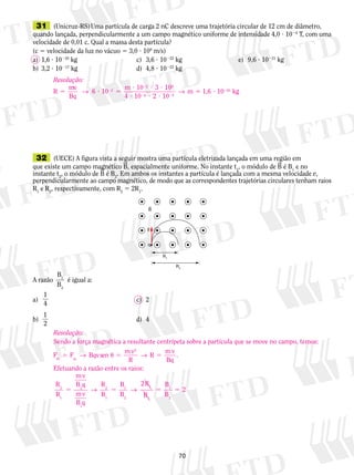31 (Unicruz-RS) Uma partícula de carga 2 nC descreve uma trajetória circular de 12 cm de diâmetro, 
quando lançada, perpendicularmente a um campo magnético uniforme de intensidade 4,0 ? 1024 T, com uma 
velocidade de 0,01 c. Qual a massa desta partícula? 
(c 5 velocidade da luz no vácuo 5 3,0 ? 108 m/s) 
a) 1,6 ? 10220 kg c) 3,6 ? 10222 kg e) 9,6 ? 10221 kg 
b) 3,2 ? 10217 kg d) 4,8 ? 10222 kg 
32 (UECE) A figura vista a seguir mostra uma partícula eletrizada lançada em uma região em 
que existe um campo magnético B, espacialmente uniforme. No instante t1, o módulo de B é B1 e no 
instante t2, o módulo de B é B2. Em ambos os instantes a partícula é lan­çada 
70 
com a mesma velo­­­­ci­dade 
v, 
perpendicularmente ao campo magnético, de modo que as correspondentes trajetórias circulares tenham raios 
R1 e R2, respectivamente, com R2 5 2R1. 
A razão 
B 
B 
1 
2 
é igual a: 
a) 
B 
v 
q1 
1 
4 c) 2 
b) 
1 
2 
d) 4 
R1 
R2 
Resolução: 
R mv 
Bq 
6 10 m 10 3 10 
4 10 2 10 
2 
2 8 
4 9 
5 ? 5 
? ? ? 
? ? ? 
2 
2 
2 2 → → m 5 1,6 ? 10220 kg 
Resolução: 
Sendo a força magnética a resultante centrípeta sobre a partícula que se move no campo, temos: 
F F Bqvsen mv 
R 
R mv 
2 
m cp Bq 5 → u 5 → 5 
. 
Efetuando a razão entre os raios: 
R 
R 
mv 
B q 
mv 
B q 
R 
R 
B 
B 
R 
R 
B 
B 
2 
1 
2 
1 
2 
1 
1 
2 
1 
1 
1 
2 
2 
5 → 5 → 5 5 2 
 