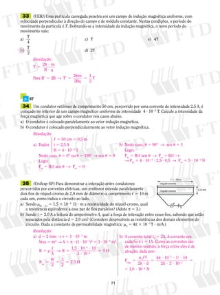 33 (UERJ) Uma partícula carregada penetra em um campo de indução magnética uniforme, com 
velocidade perpendicular à direção do campo e de módulo constante. Nestas condições, o período do 
movimento da partícula é T. Dobrando-se a intensidade da indução magnética, o novo período do 
movimento vale: 
a) 
71 
T 
4 
c) T e) 4T 
b) 
T 
2 
d) 2T 
Resolução: 
T m 
? 
? 
π 
2 
B q 
5 
→ π B T 
Para 2 B 2 
m 
9 5 9 5 5 
2 
Bq 
T 
1 
2 
p. 67 
34 Um condutor retilíneo de comprimento 50 cm, percorrido por uma corrente de intensidade 2,5 A, é 
colocado no interior de um campo magnético uniforme de intensidade 4 ? 1022 T. Calcule a intensidade da 
força magnética que age sobre o condutor nos casos abaixo. 
a) O condutor é colocado paralelamente ao vetor indução magnética. 
b) O condutor é colocado perpendicularmente ao vetor indução magnética. 
14243 
35 (Unifesp-SP) Para demonstrar a interação entre condutores 
percorridos por correntes elé­tri­cas, 
um professor es­­ten­de 
pa­ralelamente 
dois fios de níquel-cromo de 2,0 mm de diâmetro e comprimento , 5 10 m 
cada um, como indica o circuito ao lado. 
a) Sendo Ni 2 Cr 5 1,5 3 1026  ? m a resistividade do níquel-cromo, qual 
a resistência equivalente a esse par de fios paralelos? (Adote π 5 3.) 
  10 m 
níquel-cromo 
níquel-cromo 2,0 cm 
A 
E 
b) Sendo i 5 2,0 A a leitura do amperímetro A, qual a força de interação entre esses fios, sabendo que estão 
separados pela distância d 5 2,0 cm? (Considere desprezíveis as resistências dos demais elementos do 
circuito. Dada a constante de permeabilidade magnética: m0 5 4π 3 1027 T ? m/A.) 
Resolução: 
a) d 5 2 mm → r 5 1 ? 1023 m 
Área 5 πr2 → A 5 π ? (1 ? 1023)2 5 3 ? 1026 m2 
R 
5  5 
A 
R 
R 
? ? 
? 
5  
2,5 eq 
5 5 5  
2 
2 
, → 1,5 
3 
R 5 
2 
10 10 
10 
5 
2 
6 
6 
Resolução: 
, 5 50 cm 5 0,5 m 
a) Dados i 5 2,5 A 
B 5 4 ? 1022 T 
Neste caso, u 5 0° ou u 5 180° → sen u 5 0 
Logo: 
Fm 5 Bi, sen u → Fm 5 0 
b) Neste caso, u 5 90° → sen u 5 1 
Logo: 
Fm 5 Bi, sen u → Fm 5 Bi, → 
→ Fm 5 4 ? 1022 ? 2,5 ? 0,5 → Fm 5 5 ? 1022 N 
b) A corrente total iT 5 2A. A corrente em 
cada fio é i 5 1A. Como as correntes são 
de mesmo sentido, a força entre eles é de 
atração, dada por: 
i 
F 
m 
2 4 7 2 
0 2 2 
5 
mag ? 
d 5 
? 10 ? 1 ? 
10 
2 ? 2 ? 
10 
5 
5 ? 
2 
2 
1 0 
, 
π 
π 
π 
, 1024 N 
 