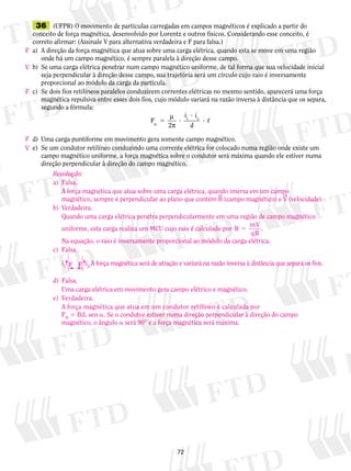 36 (UFPR) O movimento de partículas carregadas em campos magnéticos é explicado a partir do 
conceito de força magnética, desenvolvido por Lorentz e outros físicos. Considerando esse conceito, é 
correto afirmar: (Assinale V para alternativa verdadeira e F para falsa.) 
a) A direção da força magnética que atua sobre uma carga elétrica, quando esta se move em uma região 
onde há um campo magnético, é sempre paralela à direção desse campo. 
b) Se uma carga elétrica penetrar num campo magnético uniforme, de tal forma que sua velocidade inicial 
seja perpendicular à direção desse campo, sua trajetória será um círculo cujo raio é inversamente 
proporcional ao módulo da carga da partícula. 
c) Se dois fios retilíneos paralelos conduzirem correntes elétricas no mesmo sentido, aparecerá uma força 
magnética repulsiva entre esses dois fios, cujo módulo variará na razão inversa à distância que os separa, 
segundo a fórmula: 
μ 
? 
π , 
5 ? 1 2 
72 
F 
2 
i i 
m d 
? 
d) Uma carga puntiforme em movimento gera somente campo magnético. 
e) Se um condutor retilíneo conduzindo uma corrente elétrica for colocado numa região onde existe um 
campo magnético uniforme, a força magnética sobre o condutor será máxima quando ele estiver numa 
direção perpendicular à direção do campo magnético. 
Resolução: 
a) Falsa. 
A força magnética que atua sobre uma carga elétrica, quando imersa em um campo 
magnético, sempre é perpendicular ao plano que contém B (campo magnético) e V (velocidade). 
b) Verdadeira. 
Quando uma carga elétrica penetra perpendicularmente em uma região de campo magnético 
uniforme, esta carga realiza um MCU cujo raio é calculado por R mV 
5 . 
qB 
Na equação, o raio é inversamente proporcional ao módulo da carga elétrica. 
c) Falsa. 
F F i2 i1 
A força magnética será de atração e variará na razão inversa à distância que separa os fios. 
d) Falsa. 
Uma carga elétrica em movimento gera campo elétrico e magnético. 
e) Verdadeira. 
A força magnética que atua em um condutor retilíneo é calculada por 
FM 5 BiL sen a. Se o condutor estiver numa direção perpendicular à direção do campo 
magnético, o ângulo a será 90° e a força magnética será máxima. 
F 
V 
F 
F 
V 
 