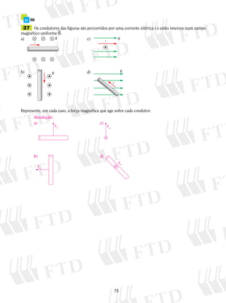 p. 68 
37 Os condutores das figuras são percorridos por uma corrente elétrica i e estão imersos num campo 
magnético uniforme B. 
a) c) 
73 
i 
B 
i 
B 
i 
B 
i 
B 
b) d) 
Represente, em cada caso, a força magnética que age sobre cada condutor. 
Resolução: 
Fm 
a) 
Fm 
b) 
Fm 
c) 
Fm 
d) 
 