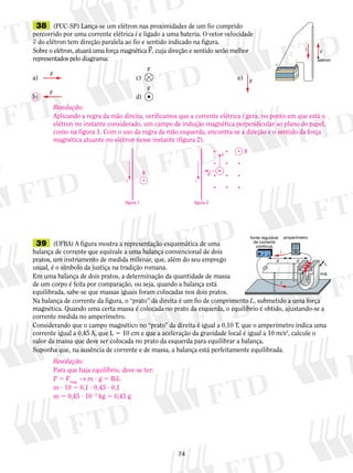 38 (PUC-SP) Lança-se um elétron nas proximidades de um fio comprido 
percorrido por uma corrente elétrica i e ligado a uma bateria. O vetor velocidade 
v do elétron tem direção paralela ao fio e sentido indicado na figura. 
Sobre o elétron, atuará uma força magnética F, cuja direção e sentido serão melhor 
representados pelo diagrama: 
a) c) e) 
Resolução: 
Aplicando a regra da mão direita, verificamos que a corrente elétrica i gera, no ponto em que está o 
elétron no instante considerado, um campo de indução magnética perpendicular ao plano do papel, 
como na figura 1. Com o uso da regra da mão esquerda, encontra-se a direção e o sentido da força 
magnética atuante no elétron nesse instante (figura 2). 
74 
b) d) 
elétron 
 
 
v i 
F 
F 
F 
F 
F 
F 
39 (UFBA) A figura mostra a representação esquemática de uma 
balança de corrente que equivale a uma balança conven­cional 
de dois 
  i 
pratos, um instrumento de medida milenar, que, além do seu emprego 
d d 
usual, é o símbolo da justiça na tradição romana. 
Em uma balança de dois pratos, a determinação da quantidade de massa 
de um corpo é feita por comparação, ou seja, quando a balança está 
i 
equilibrada, sabe-se que massas iguais foram colocadas nos dois pratos. 
Na balança de corrente da figura, o “prato” da direita é um fio de comprimento L, submetido a uma força 
magnética. Quando uma certa massa é colocada no prato da esquerda, o equilíbrio é obtido, ajustando-se a 
corrente medida no amperímetro. 
Considerando que o campo magnético no “prato” da direita é igual a 0,10 T, que o amperímetro indica uma 
corrente igual a 0,45 A, que L 5 10 cm e que a aceleração da gravidade local é igual a 10 m/s2, calcule o 
valor da massa que deve ser colocada no prato da esquerda para equilibrar a balança. 
Suponha que, na ausência de corrente e de massa, a balança está perfeitamente equilibrada. 
ímã 
fonte regulável amperímetro 
de corrente 
contínua 
L 
N 
B 
S 
figura 1 
B 
i 
figura 2 
B 
v 
 
i 
Resolução: 
Para que haja equilíbrio, deve-se ter: 
P 5 Fmag. → m ? g 5 BiL 
m ? 10 5 0,1 ? 0,45 ? 0,1 
m 5 0,45 ? 1023 kg 5 0,45 g 
 