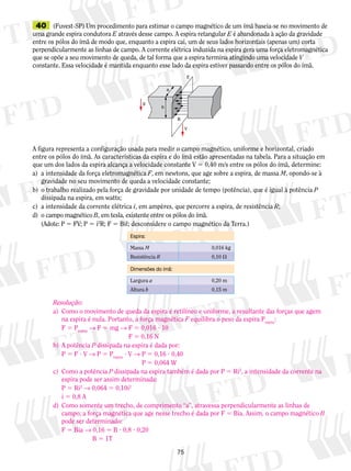 40 (Fuvest-SP) Um procedimento para estimar o campo magnético de um ímã baseia-se no movimento de 
uma grande espira condutora E através desse campo. A espira retangular E é abandonada à ação da gravidade 
entre os pólos do ímã de modo que, enquanto a espira cai, um de seus lados horizontais (apenas um) corta 
perpendicularmente as linhas de campo. A corrente elétrica induzida na espira gera uma força eletromagnética 
que se opõe a seu movimento de queda, de tal forma que a espira termina atingindo uma velocidade V 
constante. Essa veloci­dade 
é mantida enquanto esse lado da espira estiver passando entre os pólos do ímã. 
E 
A figura representa a configuração usada para medir o campo magnético, uniforme e horizontal, criado 
entre os pólos do ímã. As características da espira e do ímã estão apresentadas na tabela. Para a situação em 
que um dos lados da espira alcança a velocidade constante V 5 0,40 m/s entre os pólos do ímã, determine: 
a) a intensidade da força eletromagnética F, em newtons, que age sobre a espira, de massa M, opondo-se à 
gravidade no seu movimento de queda a velocidade constante; 
b) o trabalho realizado pela força de gravidade por unidade de tempo (potência), que é igual à potência P 
Espira: 
Massa M 0,016 kg 
Resistência R 0,10 V 
Dimensões do ímã: 
Largura a 0,20 m 
Altura b 0,15 m 
75 
dissipada na espira, em watts; 
c) a intensidade da corrente elétrica i, em ampères, que percorre a espira, de resistência R; 
d) o campo magnético B, em tesla, existente entre os pólos do ímã. 
(Adote: P 5 FV; P 5 i2R; F 5 Biº; desconsidere o campo mag­nético 
da Terra.) 
b 
B 
V 
a 
g 
Resolução: 
a) Como o movimento de queda da espira é retilíneo e uniforme, a resultante das forças que agem 
na espira é nula. Portanto, a força magnética F equilibra o peso da espira Pespira: 
F 5 Pespira → F 5 mg → F 5 0,016 ? 10 
F 5 0,16 N 
b) A potência P dissipada na espira é dada por: 
P 5 F ? V → P 5 Pespira ? V → P 5 0,16 ? 0,40 
P 5 0,064 W 
c) Como a potência P dissipada na espira também é dada por P 5 Ri2, a intensidade da corrente na 
espira pode ser assim determinada: 
P 5 Ri2 → 0,064 5 0,10i2 
i 5 0,8 A 
d) Como somente um trecho, de comprimento “a”, atravessa perpendicularmente as linhas de 
campo, a força magnética que age nesse trecho é dada por F 5 Bia. Assim, o campo magnético B 
pode ser determinado: 
F 5 Bia → 0,16 5 B ? 0,8 ? 0,20 
B 5 1T 
 