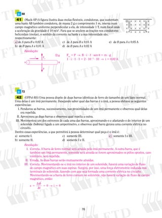 p. 68 
41 (Mack-SP) A figura ilustra duas molas flexíveis, con­du­toras, 
Fm 5 P → B ? i ? , ? sen u 5 m ? g 
1 ? i ? 1 ? 1 5 2 ? 1023 ? 10 → i 5 0,02 A Fm 
76 
que sustentam 
uma haste AB tam­bém 
con­du­to­ra, 
de massa 2 g e comprimento 1 m, imer­sa 
num 
campo magnético uniforme perpendicular a ela, de intensidade 1 T, num local onde 
a aceleração da gravidade é 10 m/s2. Para que se anulem as trações nos condutores 
helicoidais (molas), o sentido da corrente na haste e a sua intensidade são, 
respectivamente: 
a) de A para B e 0,02 A c) de A para B e 0,01 A e) de B para A e 0,05 A 
b) de B para A e 0,01 A d) de B para A e 0,02 A 
A B 
Resolução: 
i 
B 
A B 
P 
p. 72 
42 (UFPel-RS) Uma pessoa dispõe de duas barras idênticas de ferro do tamanho de um lápis normal. 
Uma delas é um ímã permanente. Desejando saber qual das barras é o ímã, a pessoa efetuou as seguintes 
experiências: 
I. Pendurou as barras, sucessivamente, nas proximidades de um ímã permanente e observou qual delas 
era repelida. 
II. Aproximou as duas barras e observou qual repelia a outra. 
III. Movimentou um dos extremos de cada uma das barras, aproximando-o e afastando-o do interior de um 
solenóide (bobina) ligado a um amperímetro, e observou qual barra gerava uma corrente elétrica no 
circuito. 
Dentre essas experiências, a que permitirá à pessoa determinar qual peça é o ímã é: 
a) somente I. c) somente III. e) somente I e III. 
b) somente II. d) somente I e II. 
Resolução: 
I. Correta. A barra de ferro normal será atraída pelo ímã permanente. A outra barra, que é 
também um ímã permanente, somente será atraída se forem aproximados os pólos opostos, caso 
contrário, será repelida. 
II. Errada. As duas barras serão mutuamente atraídas. 
III. Correta. Movimentando-se o ímã no interior de um solenóide, haverá uma variação de fluxo 
de campo magnético em suas espiras. Surgirá, por isso, uma força eletromotriz induzida nos 
terminais do solenóide, fazendo com que seja formada uma corrente elétrica no circuito. 
Movimentando-se a barra de ferro comum no solenóide, não haverá variação de fluxo de campo 
magnético, então: 
e 5 i 
 f 
 
0 → 0 
5 5 
t 
 