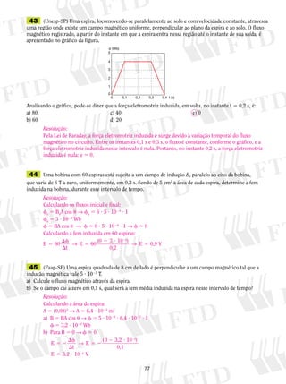 43 (Unesp-SP) Uma espira, locomovendo-se paralelamente ao solo e com velocidade constante, atravessa 
uma região onde existe um campo magnético uniforme, perpendicular ao plano da espira e ao solo. O fluxo 
magnético registrado, a partir do instante em que a espira entra nessa região até o instante de sua saída, é 
apresentado no gráfico da figura. 
Resolução: 
Pela Lei de Faraday, a força eletromotriz induzida e surge devido à variação temporal do fluxo 
magnético no circuito. Entre os instantes 0,1 s e 0,3 s, o fluxo é constante, conforme o gráfico, e a 
força eletromotriz induzida nesse intervalo é nula. Portanto, no instante 0,2 s, a força eletromotriz 
induzida é nula: e 5 0. 
Resolução: 
Calculando os fluxos inicial e final: 
f0 5 B0A cos u → f0 5 6 ? 5 ? 1024 ? 1 
f0 5 3 ? 1023 Wb 
f 5 BA cos u → f 5 0 ? 5 ? 1024 ? 1 → f 5 0 
Calculando a fem induzida em 60 espiras: 
E 60 
5 
7 
0 
5 
4 
3 
2 
0 
0,1 
1 
0,2 0,3 0,4 t (s) 
 (Wb) 
Analisando o gráfico, pode-se dizer que a força eletromotriz induzida, em volts, no instante t 5 0,2 s, é: 
a) 80 c) 40 e) 0 
b) 60 d) 20 
44 Uma bobina com 60 espiras está sujeita a um campo de indução B, paralelo ao eixo da bobina, 
que varia de 6 T a zero, uniformemente, em 0,2 s. Sendo de 5 cm2 a área de cada espira, determine a fem 
induzida na bobina, durante esse intervalo de tempo. 
f 
 
t 
→ E 60 ( 0 2 3 ? 
10 ) 
→ E 
0,2 
0,9 V 
3 
5 
5 
2 
45 (Faap-SP) Uma espira quadrada de 8 cm de lado é perpendicular a um campo magnético tal que a 
indução magnética vale 5 ? 1023 T. 
a) Calcule o fluxo magnético através da espira. 
b) Se o campo cai a zero em 0,1 s, qual será a fem média induzida na espira nesse intervalo de tempo? 
Resolução: 
Calculando a área da espira: 
A 5 (0,08)2 → A 5 6,4 ? 1023 m2 
a) B 5 BA cos u → f 5 5 ? 1023 ? 6,4 ? 1023 ? 1 
f 5 3,2 ? 1025 Wb 
b) Para B 5 0 → f 5 0 
E 
t 
→ 0 
E ( 3,2 10 ) 
0,1 
E 10 
5 
3,2 4 
V 
5 2 
f 
 
5 2 
2 ? 
5 ? 
2 
2 
 