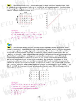 46 (UFSC) Uma espira condutora e retangular encontra-se imóvel num plano perpendicular às linhas 
de indução de um campo magnético uniforme. Se o módulo do vetor indução magnética (em teslas) variar 
conforme o gráfico da figura, determine o valor absoluto da fem induzida, em volts, na espira durante o 
intervalo de tempo compreendido entre 0 e 12 s. 
Resolução: 
f0 5 B0A cos u → f0 5 0 ? 2 ? 1 → f0 5 0 
f12 5 B12A cos u → f12 5 12 ? 2 ? 1 → f12 5 24 Wb 
E 
→ → 5 (24 0) 
5 2 E 2 V 
78 
2,0 m 
posição da espira 
1,0 m 
B (T) 
12 
10 
8 
6 
4 
2 
0 2 4 6 8 10 12 t (s) 
p. 76 
47 (UFPR) Desde que Oersted descobriu que uma corrente elétrica era capaz de produzir um campo 
magnético, surgiu entre os cientistas o interesse em demonstrar se poderia ocorrer o efeito inverso, ou seja, 
se um campo magnético seria capaz de produzir corrente elétrica. Um estudo sistemático desse problema 
foi realizado por Faraday em 1831 e resultou na formulação da lei da indução eletromagnética. Em seus 
trabalhos experimentais, Faraday utilizou ímãs, pedaços de fio e bobinas. A demonstração e o entendimento 
desse fenômeno possibilitaram a construção dos primeiros dínamos e também o desenvolvimento de 
inúmeros aparelhos elétricos e eletrônicos até os dias de hoje. A figura abaixo ilustra uma montagem 
que permite estudar o fenômeno da indução eletromagnética. Nela, uma haste metálica h de 40 cm de 
comprimento desliza sem atrito, com velocidade constante de 2,5 m/s, sobre dois trilhos condutores. A 
extremidade esquerda de cada um desses trilhos está ligada a um resistor R com resistência 4 . Considere 
que a haste e os trilhos têm resistência elétrica desprezível, e que o campo mag­né­tico 
B tem mó­dulo 
1,5 mT. 
Calcule o módulo da dife­rença 
de potencial aplicada aos terminais do resis­tor 
R devido à in­du­ção 
de for­­­­ça 
eletro­mo­triz 
no circuito. 
B 
V 
h 
R 
t 
E 
12 
f 
 
5 2 
2 
Resolução: 
Dados: h 5 40 cm 5 4 ? 1021 m; R 5 4m  5 4 ? 1023 ; 
B 5 1,5 mT 5 1,5 ? 1023 T e v 5 2,5 m/s. 
A força eletromotriz induzida é calculada por: 
e 5 v ? B ? , 
e 5 1,5 ? 1023 3 4 ?1021 
e 5 1,5 ? 1023 V 
 