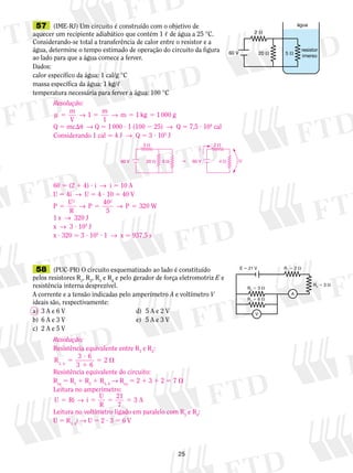 57 (IME-RJ) Um circuito é construído com o objetivo de 
aquecer um recipiente adiabático que contém 1 , de água a 25 °C. 
Considerando‑se total a transferência de calor entre o resistor e a 
água, determine o tempo estimado de operação do circuito da figura 
ao lado para que a água comece a ferver. 
Dados: 
calor específico da água: 1 cal/g °C 
massa específica da água: 1 kg/, 
temperatura necessária para ferver a água: 100 °C 
2  2  
60 V 20  5   60 V U 
25 
2  
60 V 20  5  
água 
resistor 
imerso 
58 (PUC-PR) O circuito esquematizado ao lado é constituído 
pelos resistores R1, R2, R3 e R4 e pelo gerador de força eletromotriz E e 
resistência interna desprezível. 
A corrente e a tensão indicadas pelo amperímetro A e voltímetro V 
ideais são, respectivamente: 
a) 3 A e 6 V d) 5 A e 2 V 
b) 6 A e 3 V e) 5 A e 3 V 
c) 2 A e 5 V 
E  21 V R1  2  
R2  3  
R3  3  
R4  6  
V 
A 
Resolução: 
μ 5 → 5 → 5 5 
m 
V 
1 m 
1 
m 1 kg 1 000 g 
Q 5 mcu → Q 5 1 000 ? 1 (100 2 25) → Q 5 7,5 ? 104 cal 
Considerando 1 cal  4 J → Q 5 3 ? 105 J 
60 5 (2 1 4) ? i → i 5 10 A 
U 5 4i → U 5 4 ? 10 5 40 V 
P U 
R 
P 40 
5 
320 W 
2 2 
5 → 5 → P 5 
1 s → 320 J 
x → 3 ? 105 J 
x ? 320  3 ? 105 ? 1 → x  937,5 s 
i 
4  
Resolução: 
Resistência equivalente entre R3 e R4: 
R3 4 
3 ? 
6 
3 1 
6 
2 , 5 
5  
Resistência equivalente do circuito: 
Req 5 R1 1 R2 1 R3, 4 → Req 5 2 1 3 1 2 5 7  
Leitura no amperímetro: 
U Ri i U 
5 → 5 5 21 5 A 
R 
7 
3 
Leitura no voltímetro ligado em paralelo com R3 e R4: 
U 5 R3, 4i → U 5 2 ? 3 5 6 V 
 