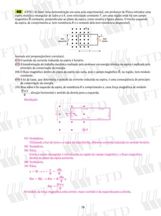 48 (UFSC) Ao fazer uma demonstração em uma aula experimental, um professor de Física introduz uma 
espira metálica retangular de lados a e b, com velocidade constante v, em uma região onde há um campo 
magnético B constante, perpendicular ao plano da espira, como mostra a figura abaixo. O trecho esquerdo 
da espira, de comprimento a, tem resistência R e o restante dela tem resistência desprezível. 
lado 
esquerdo 
v 
Assinale a(s) proposição(ões) correta(s). 
(01) O sentido da corrente induzida na espira é horário. 
(02) A transformação do trabalho mecânico realizado pelo professor em energia térmica na espira é explicada pelo 
79 
princípio da conservação da energia. 
(04) O fluxo magnético dentro do plano da espira não varia, pois o campo magnético B, na região, tem módulo 
constante. 
(08) A lei de Lenz, que determina o sentido da corrente induzida na espira, é uma conseqüência do princípio 
da conservação da energia. 
(16) Atua sobre o fio esquerdo da espira, de resistência R e comprimento a, uma força magnética de módulo 
B a v 
R 
, 
2 2 
direção horizontal e sentido da direita para a esquerda. 
lado 
direito 
B 
b 
a 
Resolução: 
01) Verdadeira. 
iIND 
v Fm 
B 
a 
i 
Utilizando a Lei de Lens e a regra da mão direita, obtemos corrente induzida no sentido horário. 
02) Verdadeira. 
04) Falsa. 
Como a espira retangular é introduzida na região do campo magnético, o fluxo magnético 
dentro do plano da espira aumenta. 
08) Verdadeira. 
16) Falsa. 
e Ri i e 
R 
vBa 
R 
Fm BiL Fm B vBa 
R 
a 
Fm B a v 
R 
5 5 5 
5 5 
5 
→ 
→ 
2 2 
O módulo da força magnética está correto, mas o sentido é da esquerda para a direita. 
 