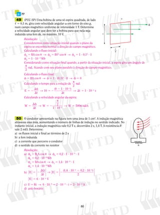 p. 77 
49 (PUC-SP) Uma bobina de uma só espira quadrada, de lado 
, 5 0,1 m, gira com velocidade angular  em torno do eixo y, 
num campo magnético uniforme de intensidade 1 T. Determine 
a velocidade angular que deve ter a bobina para que nela seja 
induzida uma fem de, no máximo, 10 V. 
Resolução: 
Consideremos como situação inicial quando o plano da 
espira se encontra normal à direção do campo magnético. 
Calculando o fluxo inicial: 
f5 BA cos u → f5 B,2 cos u → f5 1 ? 0,12 ? 1 
0 0 0 f5 1 ? 1022 Wb 
0 Considerando como situação final quando, a partir da situação inicial, a espira gira um ângulo de 
π 
rad, ficando com seu plano paralelo à direção do campo magnético. 
2 
Calculando o fluxo final: 
f 5 BA cos u → f 5 1 ? (0,1)2 ? 0 → f 5 0 
Calculando o tempo para a rotação de π 
f 
 
2 
2 
→ 10 (0 2 1 ? 
10 ) 
→ t 1 10 
E 5 2  5 ? 
s 
f 
 
π 
5 2 rad/s 
W → W π 
80 
y 
B 
 
 
2 
2 
rad: 
5 2 
t 
 
3 
2 
t 
Calculando a velocidade angular da espira: 
W 
t 
→ 
5 2 
2 1 ? 
10 
5 
500 3 
50 O condutor apresentado na figura tem uma área de 1 cm2. A indução magnética 
atravessa essa área, aumentando o número de linhas de indução no sentido indicado. No 
instante inicial, a indução magnética vale 0,2 T e, decorridos 2 s, 1,4 T. A resistência R 
vale 2 m. Determine: 
a) os fluxos inicial e final ao término de 2 s 
b) a fem induzida 
c) a corrente que percorre o condutor 
d) o sentido da corrente no resistor R 
Resolução: 
a) f0 5 B0A cos u → f0 5 0,2 ? 1 ? 1024 ? 1 
f0 5 0,2 ? 1024 Wb 
f2 5 BA cos u → f2 5 1,4 ? 1024 ? 1 
f2 5 1,4 ? 1024 Wb 
b) E Q 
t 
E (1,4 0,2 10 ) 
2 
E V 
4 
5 2 
 
 
5 2 
? 2 ? 
5 ? 
2 2 
2 
→ 10 
6 10 
4 
5 
c) U 5 Ri → 6 ? 1025 5 2 ? 1023 ? i 5 3 ? 1022 A 
d) anti-horário 
 