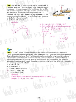 51 (F. M. ABC-SP) No sistema figurado, a barra con­du­to­ra 
81 
MN, de 
resistência desprezível e comprimento 1 m, desloca-se com velocidade 
constante v 5 20 m/s, apoiada em trilhos condutores, retos, paralelos 
e de resistência desprezível, puxada por um corpo de massa m 5 2 kg. 
Nas extremidades do trilho está ligado um gerador de fem E e 
resistência interna r 5 0,5 . A aceleração da gravidade é g 5 10 m/s2 
e o campo de indução magnética é perpendicular ao plano de sistema. 
a) Qual a fem induzida na barra? 
b) Qual a fem E do gerador? 
g 
v 
N 
E 
r 
M 
m 
B  0,5 T 
Resolução: 
Fm 
T 
P 
B 
v 
i 
M 
N 
T 
a) E 5 B,v → E 5 0,5 ? 1 ? 20 → E 5 10 V 
b) Para o equilíbrio da barra (velocidade constante): 
Fm 5 T 5 P → Bi, sen u 5 mg 
0,5 ? i ? 1 ? 1 5 2 ? 10 → i 5 40 A 
No circuito: 
E E  10 V 
r 
M 
N 
i’ 
i E 1 
E 
r 
5 
40 E 1 
10 
0,5 
5 
E 5 10 V 
p. 79 
52 (UEL-PR) É comum haver uma enorme distância entre as usinas hidroelétricas e os principais 
centros consumidores de energia. A usina de Itaipu, por exemplo, está a milhares de quilômetros de algumas 
das grandes cidades brasileiras. Como a resistência elétrica é proporcional ao comprimento do condutor, 
uma indesejável e inevitável perda acumulada de energia é observada. Se a usina produz uma tensão V na 
saída de seus geradores, e até chegar ao centro de consumo a linha de transmissão tem uma resistência 
acumulada R, qual é a potência bruta (Pb) na usina e a potência efetiva (Pe) no final da linha de transmissão, 
se a corrente que passa pela linha é i? 
a) Pb 5 Vi e Pe 5 Vi 
b) Pb 5 i2R e Pe 5 Vi 
c) Pb 5 i(V 2 iR) e Pe 5 Vi 2 Ri 
d) Pb 5 Vi e Pe 5 i(V 2 iR) 
e) Pb 5 Vi 2 Ri e Pe 5 i2R 
i Resolução: 
A 2 
potência bruta é dada por Pb 5 Vi e a potência efetiva, Pe 5 Pb 2 P, 
dissipadalogo Pe 5 Vi 2 R→ P5 i (V 2 iR). 
e  