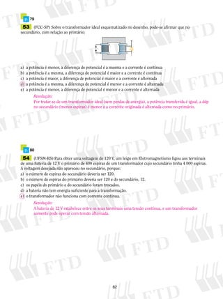 p. 79 
53 (FCC-SP) Sobre o transformador ideal esquematizado no desenho, pode-se afirmar que no 
secundário, com relação ao primário: 
a) a potência é menor, a diferença de potencial é a mesma e a corrente é contínua 
b) a potência é a mesma, a diferença de potencial é maior e a corrente é contínua 
c) a potência é maior, a diferença de potencial é maior e a corrente é alternada 
d) a potência é a mesma, a diferença de potencial é menor e a corrente é alternada 
e) a potência é menor, a diferença de potencial é menor e a corrente é alternada 
Resolução: 
Por tratar-se de um transformador ideal (sem perdas de energia), a potência transferida é igual, a ddp 
no secundário (menos espiras) é menor e a corrente originada é alternada como no primário. 
82 
 
p. 80 
54 (UFSM-RS) Para obter uma voltagem de 120 V, um leigo em Eletromagnetismo ligou aos terminais 
de uma bateria de 12 V o primário de 400 espiras de um transformador cujo secundário tinha 4 000 espiras. 
A voltagem desejada não apareceu no secundário, porque: 
a) o número de espiras do secundário deveria ser 120. 
b) o número de espiras do primário deveria ser 120 e do secundário, 12. 
c) os papéis do primário e do secundário foram trocados. 
d) a bateria não tem energia suficiente para a transformação. 
e) o transformador não funciona com corrente contínua. 
Resolução: 
A bateria de 12 V estabelece entre os seus terminais uma tensão contínua, e um transformador 
somente pode operar com tensão alternada. 
 