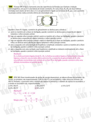 55 (Vunesp-SP) A figura representa uma das experiências de Faraday que ilustram a indução 
eletromagnética, em que E é uma bateria de tensão constante, K é uma chave, B1 e B2 são duas bobinas 
enroladas num núcleo de ferro doce e G é um galvanômetro ligado aos terminais de B2 que, com o ponteiro 
na posição central, indica corrente elétrica de intensidade nula. 
E B1 B2 
K 
Quando a chave K é ligada, o ponteiro do galvanômetro se desloca para a direita e: 
a) assim se mantém até a chave ser desligada, quando o ponteiro se desloca para a esquerda por alguns 
Resolução: 
B1 é a bobina primária ligada à fonte E, e B2 é a bobina secundária ligada ao Galvanômetro. Quando 
ligamos a chave K, uma corrente elétrica percorre B1 e o ponteiro do galvanômetro de B2 sofre 
uma deflexão momentânea num sentido até a chave K ser desligada, quando o ponteiro sofre uma 
deflexão momentânea no sentido oposto. 
83 
instantes e volta à posição central. 
b) logo em seguida volta à posição central e assim se mantém até a chave ser desligada, quando o ponteiro 
se desloca para a esquerda por alguns instantes e volta à posição central. 
c) logo em seguida volta à posição central e assim se mantém até a chave ser desligada, quando o ponteiro 
volta a se deslocar para a direita por alguns instantes e volta à posição central. 
d) para a esquerda com uma oscilação de freqüência e amplitude constantes e assim se mantém até a chave 
ser desligada, quando o ponteiro volta à posição central. 
e) para a esquerda com uma oscilação cuja freqüência e amplitude se reduzem continuamente até a chave 
ser desligada, quando o ponteiro volta à posição central. 
G 
56 (PUC-RS) Num transformador de perdas de energia desprezíveis, os valores eficazes da corrente e da 
tensão, no primário, são respectivamente, 2,00 A e 80,0 V, e no secundário, o valor eficaz da corrente é de 
40,0 A. Portanto, o quociente entre o número de espiras no primário e o número de espiras no secundário, e 
a tensão no secundário são, respectivamente: 
a) 40 e 40,0 V c) 20 e 20,0 V e) 10 e 2,0 V 
b) 40 e 20,0 V d) 20 e 4,0 V 
Resolução: 
U i U i U 
→ 80 2 40 
5 ? 5 
p p s s s 
U 5 
V 
s 
N 
p 
N 
5 5 
s 
4 
Relação entre 
U 
U 
p 
s 
80 
4 
5 5 
20 
 