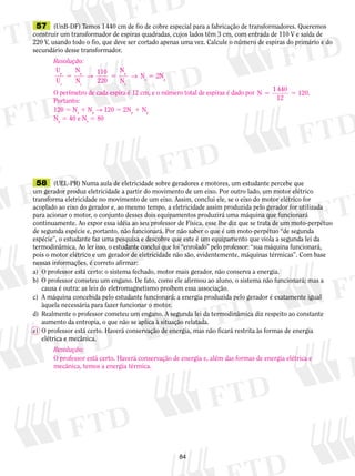 57 (UnB-DF) Temos 1 440 cm de fio de cobre especial para a fabricação de transformadores. Queremos 
construir um transformador de espiras quadradas, cujos lados têm 3 cm, com entrada de 110 V e saída de 
220 V, usando todo o fio, que deve ser cortado apenas uma vez. Calcule o número de espiras do primário e do 
secundário desse transformador. 
Resolução: 
U 
N 
U 
N 
s 5 → 5 → 5 2Np 
5 5 120. 
58 (UEL-PR) Numa aula de eletricidade sobre geradores e motores, um estudante percebe que 
um gerador produz eletricidade a partir do movimento de um eixo. Por outro lado, um motor elétrico 
transforma eletricidade no movimento de um eixo. Assim, conclui ele, se o eixo do motor elétrico for 
acoplado ao eixo do gerador e, ao mesmo tempo, a eletricidade assim produzida pelo gerador for utilizada 
para acionar o motor, o conjunto desses dois equipamentos produzirá uma máquina que funcionará 
continuamente. Ao expor essa idéia ao seu professor de Física, esse lhe diz que se trata de um moto-perpétuo 
de segunda espécie e, portanto, não funcionará. Por não saber o que é um moto-perpétuo “de segunda 
espécie”, o estudante faz uma pesquisa e descobre que este é um equipamento que viola a segunda lei da 
termodinâmica. Ao ler isso, o estudante con­clui 
que foi “enrolado” pelo professor: “sua­má­­qui­na 
fun­cio­nará, 
pois o motor elétrico e um gerador de eletricidade não são, evidentemente, máquinas térmicas”. Com base 
nessas informações, é correto afirmar: 
a) O professor está certo: o sistema fechado, motor mais gerador, não conserva a energia. 
b) O professor cometeu um engano. De fato, como ele afirmou ao aluno, o sistema não funcionará; mas a 
causa é outra: as leis do eletromagnetismo proíbem essa associação. 
c) A máquina concebida pelo estudante funcionará; a energia produzida pelo gerador é exatamente igual 
84 
àquela necessária para fazer funcionar o motor. 
d) Realmente o professor cometeu um engano. A segunda lei da termodinâmica diz respeito ao constante 
aumento da entropia, o que não se aplica à situação relatada. 
e) O professor está certo. Haverá conservação de energia, mas não ficará restrita às formas de energia 
elétrica e mecânica. 
110 
220 
N 
N 
p p 
p 
N 
s 
s 
s 
O perímetro de cada espira é 12 cm, e o número total de espiras é dado por N 1 440 
12 
Portanto: 
120 5 Ns 1 Np → 120 5 2Np 1 Np 
Np 5 40 e Ns 5 80 
Resolução: 
O professor está certo. Haverá conservação de energia e, além das formas de energia elétrica e 
mecânica, temos a energia térmica. 
 