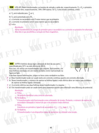 59 (ITA-SP) Num transformador, as tensões de entrada e saída são, respectivamente, V1 e V2; o primário 
e o secundário têm, respectivamente, 100 e 500 espiras. Se V1 é uma tensão contínua, então: 
a) V2 será reduzida para 1 
5 1 de V 
b) V2 será aumentada para 5V1 
c) a corrente no secundário será 5 vezes menor que no primário 
d) a corrente no primário será 5 vezes menor que no secundário 
e) n.d.a. 
Resolução: 
Só há transferência de energia do primário para o secundário se a corrente no primário for alternada. 
Esse fato é que possibilita a variação do fluxo magnético. 
60 (UFTO) Antônio deseja ligar a lâmpada do farol de seu carro, 
espe­cificada 
para 12 V, na rede elétrica de 220 V. 
Para isso, ele utiliza um transformador que consiste, basica­mente, 
em 
duas bobinas enroladas em um núcleo de ferro, como representado na 
figura ao lado. 
Com base nessas informações, julgue os itens como verdadeiro ou falso. 
a) Esse transformador pode ser usado tanto em corrente contínua quanto em corrente alternada. 
b) Nesse transformador, o número de espiras na bobina ligada à rede elétrica deve ser maior que o número 
85 
de espiras na bobina ligada à lâmpada. 
c) A corrente elétrica nas duas bobinas desse transformador é a mesma. 
d) Um transformador pode ser usado tanto para aumentar quanto para diminuir uma diferença de potencial. 
Resolução: 
a) Falsa. 
Só permite modificar uma corrente alternada. 
b) Verdadeira. 
O transformador está funcionando como rebaixador de tensão. Portanto, o número de espiras do 
secundário (lâmpada) é menor do que o do primário (rede elétrica). 
c) Falsa. 
A potência no primário é igual à do secundário: Upip 5 Usis, logo: is . ip 
d) Verdadeira. 
O transformador é um dispositivo capaz de aumentar ou rebaixar uma tensão. 
F 
V 
F 
V 

