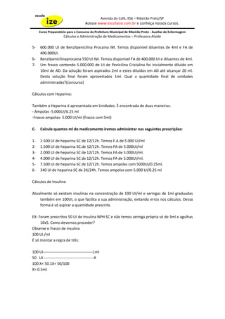 Avenida do Café, 956 – Ribeirão Preto/SP
                                     Acesse www.escolaize.com.br e conheça nossos cursos.

     Curso Preparatório para o Concurso da Prefeitura Municipal de Ribeirão Preto - Auxiliar de Enfermagem
                      Cálculos e Administração de Medicamentos – Professora Alaide

5-   600.000 UI de Benzilpenicilina Procaina IM. Temos disponível diluentes de 4ml e FA de
     400.000UI.
6-   Benzilpenicilinaprocaina 550 UI IM. Temos disponível FA de 400.000 UI e diluentes de 4ml.
7-   Um frasco contendo 5.000.000 de UI de Penicilina Cristalina foi inicialmente diluído em
     10ml de AD. Da solução foram aspirados 2ml e estes diluídos em AD até alcançar 20 ml.
     Desta solução final foram aproveitados 1ml. Qual a quantidade final de unidades
     administradas?(concurso)

Cálculos com Heparina:

Também a Heparina é apresentada em Unidades. È encontrada de duas maneiras:
- Ampolas -5.000UI/0.25 ml
-Frasco-ampolas- 5.000 UI/ml (frasco com 5ml)

C-   Calcule quantos ml do medicamento iremos administrar nas seguintes prescrições:

1-   2.500 UI de heparina SC de 12/12h. Temos F.A de 5.000 UI/ml
2-   1.500 UI de heparina SC.de 12/12h. Temos FA de 5.000UI/ml
3-   2.000 UI de heparina SC de 12/12h. Temos FA de 5.000UI/ml.
4-   4.000 UI de heparina SC de 12/12h. Temos FA de 5.000UI/ml.
5-   7.500 UI de heparina SC de 12/12h. Temos ampolas com 5000UI/0.25ml.
6-   340 UI de heparina SC de 24/24h. Temos ampolas com 5.000 UI/0.25 ml

Cálculos de Insulina:

Atualmente só existem insulinas na concentração de 100 UI/ml e seringas de 1ml graduadas
    também em 100UI, o que facilita a sua administração, evitando erros nos cálculos. Dessa
    forma é só aspirar a quantidade prescrita.

EX: Foram prescritos 50 UI de Insulina NPH SC e não temos seringa própria só de 3ml e agulhas
     10x5. Como devemos proceder?
Observe o frasco de insulina
100 UI /ml
É só montar a regra de três:

100 UI---------------------------------------1ml
50 UI----------------------------------------X
100 X= 50.1X= 50/100
X= 0.5ml
 