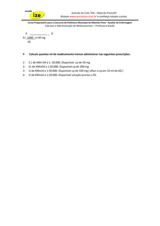 Avenida do Café, 956 – Ribeirão Preto/SP
                                    Acesse www.escolaize.com.br e conheça nossos cursos.

     Curso Preparatório para o Concurso da Prefeitura Municipal de Ribeirão Preto - Auxiliar de Enfermagem
                     Cálculos e Administração de Medicamentos – Professora Alaide

  X ____________ _ 1l
X= 1000 x=50 mg
   20



F-    Calcule quantos ml de medicamento iremos administrar nas seguintes prescrições:

1-   2 L de KMn O4 a 1: 20.000. Disponível cp de 50 mg
2-   2L de KMnO4 a 1:20.000. Disponível cp de 200 mg
3-   1l de KMno4 a 1:30.000. Disponível cp de 100 mg ( diluir o cp em 10 ml de AD )
4-   1l de KMno4 a 1:20.000. Disponível solução pronta a 2%.
 