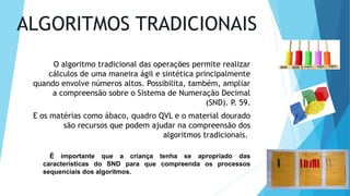 ALGORITMOS TRADICIONAIS
O algoritmo tradicional das operações permite realizar
cálculos de uma maneira ágil e sintética principalmente
quando envolve números altos. Possibilita, também, ampliar
a compreensão sobre o Sistema de Numeração Decimal
(SND). P. 59.
E os matérias como ábaco, quadro QVL e o material dourado
são recursos que podem ajudar na compreensão dos
algoritmos tradicionais.
É importante que a criança tenha se apropriado das
características do SND para que compreenda os processos
sequenciais dos algoritmos.
 