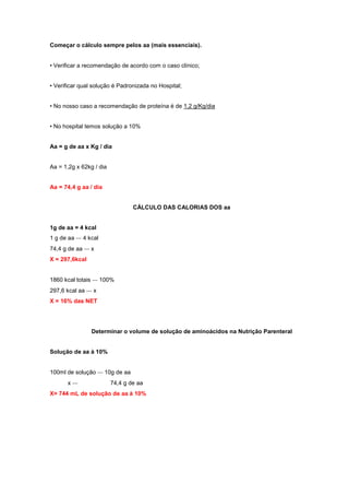 Começar o cálculo sempre pelos aa (mais essenciais).
• Verificar a recomendação de acordo com o caso clínico;
• Verificar qual solução é Padronizada no Hospital;
• No nosso caso a recomendação de proteína é de 1,2 g/Kg/dia
• No hospital temos solução a 10%
Aa = g de aa x Kg / dia
Aa = 1,2g x 62kg / dia
Aa = 74,4 g aa / dia
CÁLCULO DAS CALORIAS DOS aa
1g de aa = 4 kcal
1 g de aa ‐‐‐ 4 kcal
74,4 g de aa ‐‐‐ x
X = 297,6kcal
1860 kcal totais ‐‐‐ 100%
297,6 kcal aa ‐‐‐ x
X = 16% das NET
Determinar o volume de solução de aminoácidos na Nutrição Parenteral
Solução de aa à 10%
100ml de solução ‐‐‐ 10g de aa
x ‐‐‐ 74,4 g de aa
X= 744 mL de solução de aa à 10%
 
