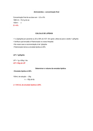 Aminoácidos – concentração final
Concentração final de aa deve ser – 3,5 a 5%
1860 ml – 74,4 g de aa
100ml - x
X = 4%
CÁLCULO DE LIPÍDIOS
• 1 a 2g/kg/dia por paciente ou 20 a 30% do VCT. Em geral, utiliza‐se para o adulto 1 g/Kg/dia
• Verificar qual emulsão é Padronizado no nosso Hospital;
• No nosso caso a recomendação é de 1g/kg/dia
• Padronizado temos a emulsão lipídica à 20%
LIP = 1g/Kg/dia
LIP = 1g x 62kg / dia
LIP = 62g de LIP
Determinar o volume da emulsão lipídica
• Emulsão lipídica à 20%
100mL de solução ‐‐‐ 20g
x ‐‐‐ 62g de lip
x = 310 mL de emulsão lipídica à 20%
 