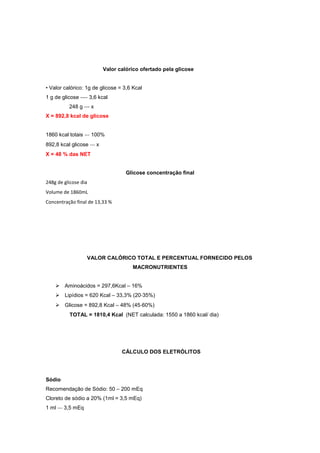Valor calórico ofertado pela glicose
• Valor calórico: 1g de glicose = 3,6 Kcal
1 g de glicose ‐‐‐‐ 3,6 kcal
248 g ‐‐‐ x
X = 892,8 kcal de glicose
1860 kcal totais ‐‐‐ 100%
892,8 kcal glicose ‐‐‐ x
X = 48 % das NET
Glicose concentração final
248g de glicose dia
Volume de 1860mL
Concentração final de 13,33 %
VALOR CALÓRICO TOTAL E PERCENTUAL FORNECIDO PELOS
MACRONUTRIENTES
Aminoácidos = 297,6Kcal – 16%
Lipídios = 620 Kcal – 33,3% (20‐35%)
Glicose = 892,8 Kcal – 48% (45‐60%)
TOTAL = 1810,4 Kcal (NET calculada: 1550 a 1860 kcal/ dia)
CÁLCULO DOS ELETRÓLITOS
Sódio
Recomendação de Sódio: 50 – 200 mEq
Cloreto de sódio a 20% (1ml = 3,5 mEq)
1 ml ‐‐‐ 3,5 mEq
 