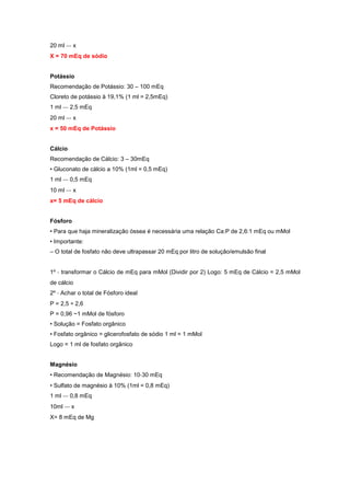 20 ml ‐‐‐ x
X = 70 mEq de sódio
Potássio
Recomendação de Potássio: 30 – 100 mEq
Cloreto de potássio à 19,1% (1 ml = 2,5mEq)
1 ml ‐‐‐ 2,5 mEq
20 ml ‐‐‐ x
x = 50 mEq de Potássio
Cálcio
Recomendação de Cálcio: 3 – 30mEq
• Gluconato de cálcio a 10% (1ml = 0,5 mEq)
1 ml ‐‐‐ 0,5 mEq
10 ml ‐‐‐ x
x= 5 mEq de cálcio
Fósforo
• Para que haja mineralização óssea é necessária uma relação Ca:P de 2,6:1 mEq ou mMol
• Importante:
– O total de fosfato não deve ultrapassar 20 mEq por litro de solução/emulsão final
1º ‐ transformar o Cálcio de mEq para mMol (Dividir por 2) Logo: 5 mEq de Cálcio = 2,5 mMol
de cálcio
2º ‐ Achar o total de Fósforo ideal
P = 2,5 ÷ 2,6
P = 0,96 ~1 mMol de fósforo
• Solução = Fosfato orgânico
• Fosfato orgânico = glicerofosfato de sódio 1 ml = 1 mMol
Logo = 1 ml de fosfato orgânico
Magnésio
• Recomendação de Magnésio: 10‐30 mEq
• Sulfato de magnésio à 10% (1ml = 0,8 mEq)
1 ml ‐‐‐ 0,8 mEq
10ml ‐‐‐ x
X= 8 mEq de Mg
 